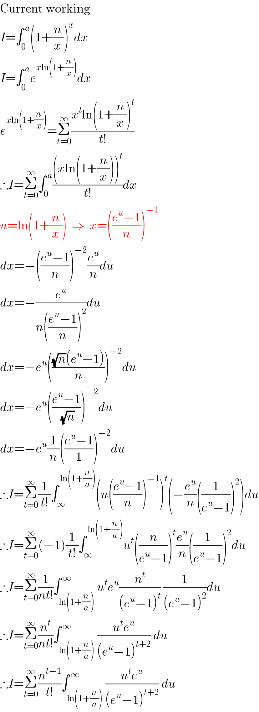 Current working  I=∫_0 ^( a) (1+(n/x))^x dx  I=∫_0 ^( a) e^(xln(1+(n/x))) dx  e^(xln(1+(n/x))) =Σ_(t=0) ^∞ ((x^t ln(1+(n/x))^t )/(t!))  ∴I=Σ_(t=0) ^∞ ∫_0 ^( a) (((xln(1+(n/x)))^t )/(t!))dx  u=ln(1+(n/x))  ⇒  x=(((e^u −1)/n))^(−1)   dx=−(((e^u −1)/n))^(−2) (e^u /n)du  dx=−(e^u /(n(((e^u −1)/n))^2 ))du  dx=−e^u ((((√n)(e^u −1))/n))^(−2) du  dx=−e^u (((e^u −1)/(√n)))^(−2) du  dx=−e^u (1/n)(((e^u −1)/1))^(−2) du  ∴I=Σ_(t=0) ^∞ (1/(t!))∫_∞ ^( ln(1+(n/a))) (u(((e^u −1)/n))^(−1) )^t (−(e^u /n)((1/(e^u −1)))^2 )du  ∴I=Σ_(t=0) ^∞ (−1)(1/(t!))∫_∞ ^( ln(1+(n/a))) u^t ((n/(e^u −1)))^t (e^u /n)((1/(e^u −1)))^2 du  ∴I=Σ_(t=0) ^∞ (1/(nt!))∫_(ln(1+(n/a))) ^( ∞) u^t e^u (n^t /((e^u −1)^t )) (1/((e^u −1)^2 ))du  ∴I=Σ_(t=0) ^∞ (n^t /(nt!))∫_(ln(1+(n/a))) ^( ∞) ((u^t e^u )/((e^u −1)^(t+2) )) du  ∴I=Σ_(t=0) ^∞ (n^(t−1) /(t!))∫_(ln(1+(n/a))) ^( ∞) ((u^t e^u )/((e^u −1)^(t+2) )) du  