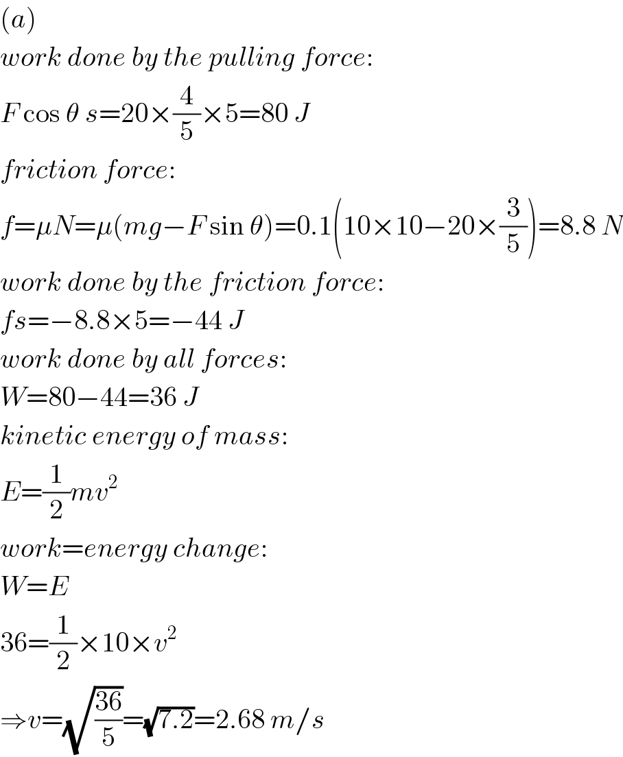 (a)  work done by the pulling force:  F cos θ s=20×(4/5)×5=80 J  friction force:  f=μN=μ(mg−F sin θ)=0.1(10×10−20×(3/5))=8.8 N  work done by the friction force:  fs=−8.8×5=−44 J  work done by all forces:  W=80−44=36 J  kinetic energy of mass:  E=(1/2)mv^2   work=energy change:  W=E  36=(1/2)×10×v^2   ⇒v=(√((36)/5))=(√(7.2))=2.68 m/s  