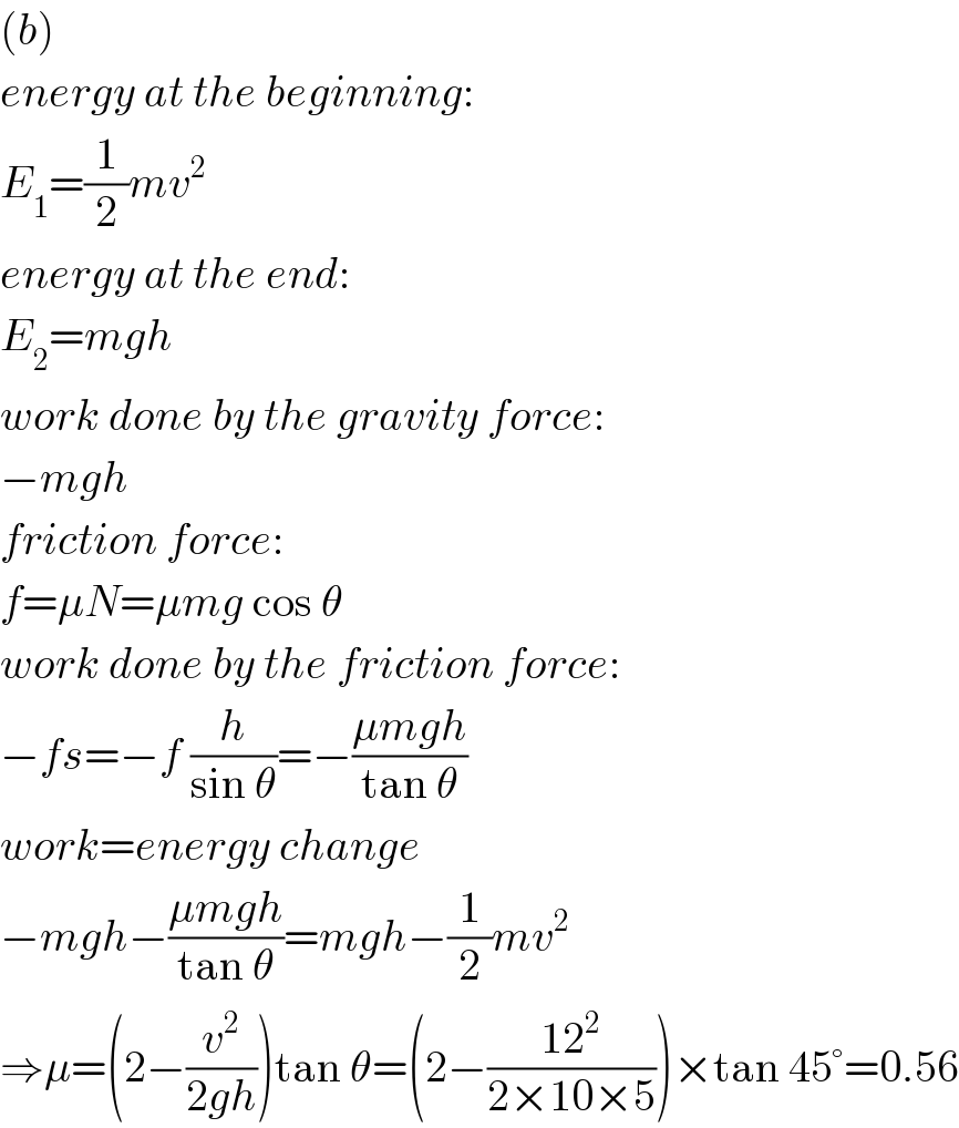 (b)  energy at the beginning:  E_1 =(1/2)mv^2   energy at the end:  E_2 =mgh  work done by the gravity force:  −mgh  friction force:  f=μN=μmg cos θ  work done by the friction force:  −fs=−f (h/(sin θ))=−((μmgh)/(tan θ))  work=energy change  −mgh−((μmgh)/(tan θ))=mgh−(1/2)mv^2   ⇒μ=(2−(v^2 /(2gh)))tan θ=(2−((12^2 )/(2×10×5)))×tan 45°=0.56  