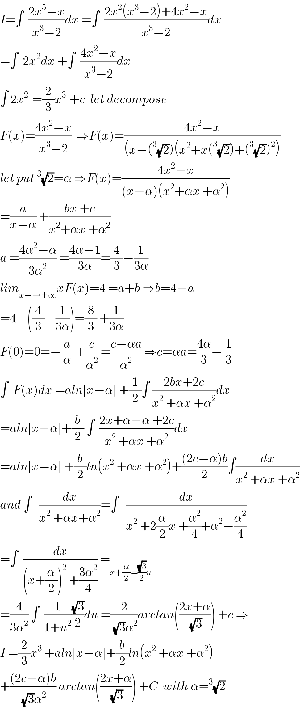 I=∫  ((2x^5 −x)/(x^3 −2))dx =∫  ((2x^2 (x^3 −2)+4x^2 −x)/(x^3 −2))dx  =∫  2x^2 dx +∫  ((4x^2 −x)/(x^3 −2))dx  ∫ 2x^(2 )  =(2/3)x^(3 )  +c  let decompose  F(x)=((4x^2 −x)/(x^3 −2))  ⇒F(x)=((4x^2 −x)/((x−(^3 (√2))(x^2 +x(^3 (√2))+(^3 (√2))^2 )))  let put^3 (√2)=α ⇒F(x)=((4x^2 −x)/((x−α)(x^2 +αx +α^2 )))  =(a/(x−α)) +((bx +c)/(x^2 +αx +α^2 ))  a =((4α^2 −α)/(3α^2 )) =((4α−1)/(3α))=(4/3)−(1/(3α))  lim_(x−→+∞) xF(x)=4 =a+b ⇒b=4−a  =4−((4/3)−(1/(3α)))=(8/3) +(1/(3α))  F(0)=0=−(a/α) +(c/α^2 ) =((c−αa)/α^2 ) ⇒c=αa=((4α)/3)−(1/3)  ∫  F(x)dx =aln∣x−α∣ +(1/2)∫ ((2bx+2c)/(x^2  +αx +α^2 ))dx  =aln∣x−α∣+(b/2) ∫  ((2x+α−α +2c)/(x^2  +αx +α^2 ))dx  =aln∣x−α∣ +(b/2)ln(x^2  +αx +α^2 )+(((2c−α)b)/2)∫(dx/(x^2  +αx +α^2 ))  and ∫   (dx/(x^2  +αx+α^2 ))=∫   (dx/(x^2  +2(α/2)x +(α^2 /4)+α^2 −(α^2 /4)))  =∫  (dx/((x+(α/2))^2  +((3α^2 )/4))) =_(x+(α/2)=((√3)/2)u)   =(4/(3α^2 )) ∫  (1/(1+u^2 ))((√3)/2)du =(2/((√3)α^2 ))arctan(((2x+α)/(√3))) +c ⇒  I =(2/3)x^3  +aln∣x−α∣+(b/2)ln(x^2  +αx +α^2 )  +(((2c−α)b)/((√3)α^2 )) arctan(((2x+α)/(√3))) +C  with α=^3 (√2)  