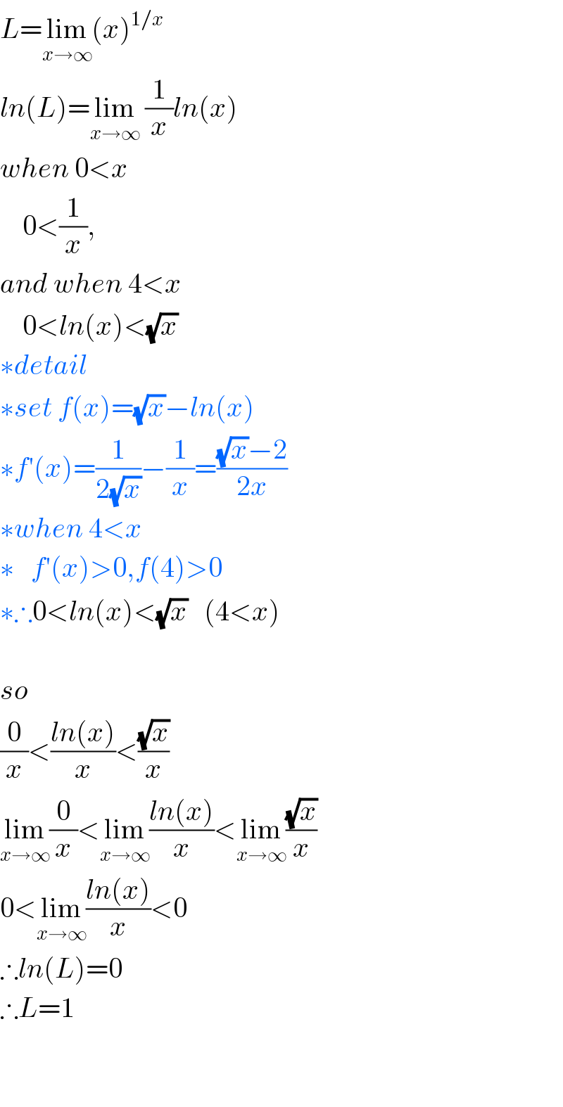 L=lim_(x→∞) (x)^(1/x)   ln(L)=lim_(x→∞)  (1/x)ln(x)  when 0<x      0<(1/x),  and when 4<x      0<ln(x)<(√x)  ∗detail  ∗set f(x)=(√x)−ln(x)  ∗f′(x)=(1/(2(√x)))−(1/x)=(((√x)−2)/(2x))  ∗when 4<x  ∗   f′(x)>0,f(4)>0  ∗∴0<ln(x)<(√x)   (4<x)    so  (0/x)<((ln(x))/x)<((√x)/x)  lim_(x→∞) (0/x)<lim_(x→∞) ((ln(x))/x)<lim_(x→∞) ((√x)/x)  0<lim_(x→∞) ((ln(x))/x)<0  ∴ln(L)=0  ∴L=1      