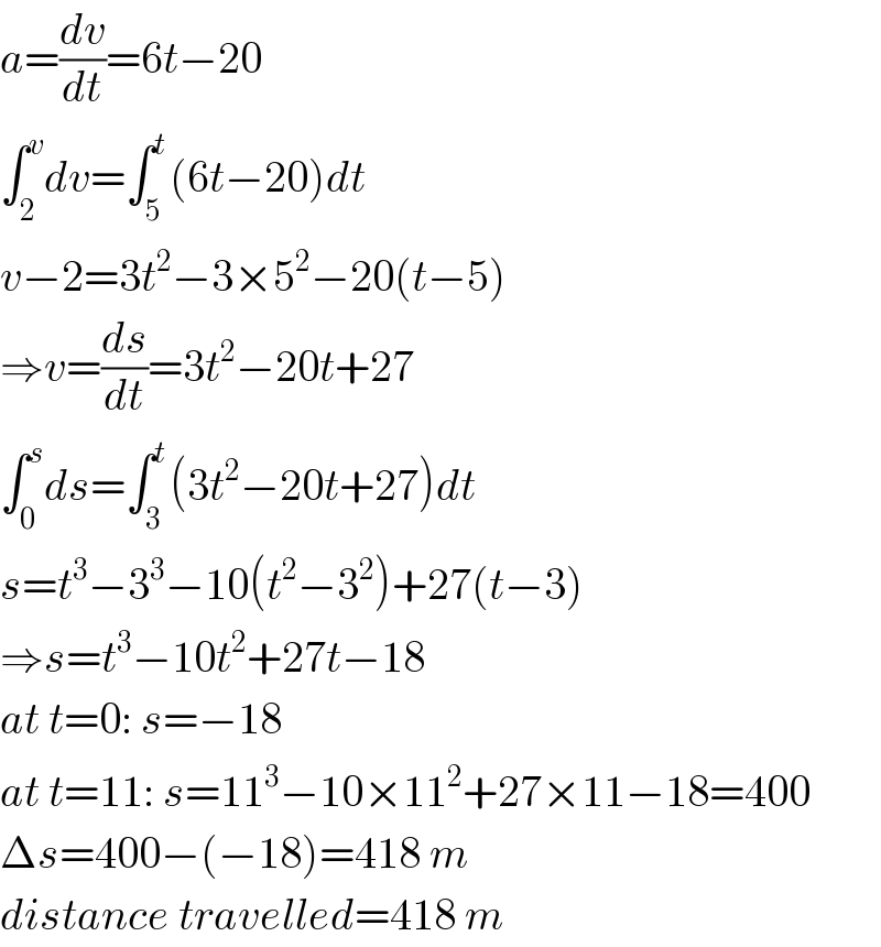 a=(dv/dt)=6t−20  ∫_2 ^v dv=∫_5 ^t (6t−20)dt  v−2=3t^2 −3×5^2 −20(t−5)  ⇒v=(ds/dt)=3t^2 −20t+27  ∫_0 ^s ds=∫_3 ^t (3t^2 −20t+27)dt  s=t^3 −3^3 −10(t^2 −3^2 )+27(t−3)  ⇒s=t^3 −10t^2 +27t−18  at t=0: s=−18  at t=11: s=11^3 −10×11^2 +27×11−18=400  Δs=400−(−18)=418 m  distance travelled=418 m  