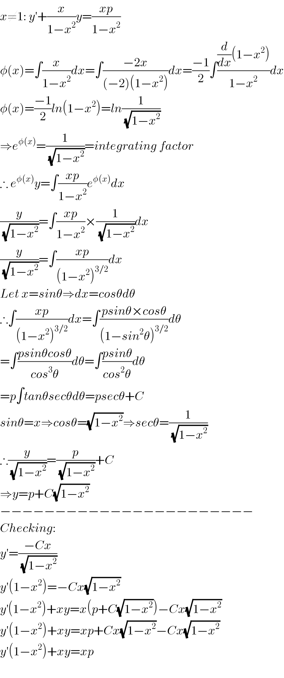 x≠1: y′+(x/(1−x^2 ))y=((xp)/(1−x^2 ))  φ(x)=∫(x/(1−x^2 ))dx=∫((−2x)/((−2)(1−x^2 )))dx=((−1)/2)∫(((d/dx)(1−x^2 ))/(1−x^2 ))dx  φ(x)=((−1)/2)ln(1−x^2 )=ln(1/(√(1−x^2 )))  ⇒e^(φ(x)) =(1/(√(1−x^2 )))=integrating factor  ∴ e^(φ(x)) y=∫((xp)/(1−x^2 ))e^(φ(x)) dx  (y/(√(1−x^2 )))=∫((xp)/(1−x^2 ))×(1/(√(1−x^2 )))dx  (y/(√(1−x^2 )))=∫((xp)/((1−x^2 )^(3/2) ))dx  Let x=sinθ⇒dx=cosθdθ  ∴∫((xp)/((1−x^2 )^(3/2) ))dx=∫((psinθ×cosθ)/((1−sin^2 θ)^(3/2) ))dθ  =∫((psinθcosθ)/(cos^3 θ))dθ=∫((psinθ)/(cos^2 θ))dθ  =p∫tanθsecθdθ=psecθ+C  sinθ=x⇒cosθ=(√(1−x^2 ))⇒secθ=(1/(√(1−x^2 )))  ∴(y/(√(1−x^2 )))=(p/(√(1−x^2 )))+C  ⇒y=p+C(√(1−x^2 ))  −−−−−−−−−−−−−−−−−−−−−−−  Checking:  y′=((−Cx)/(√(1−x^2 )))  y′(1−x^2 )=−Cx(√(1−x^2 ))  y^′ (1−x^2 )+xy=x(p+C(√(1−x^2 )))−Cx(√(1−x^2 ))  y′(1−x^2 )+xy=xp+Cx(√(1−x^2 ))−Cx(√(1−x^2 ))  y′(1−x^2 )+xy=xp    