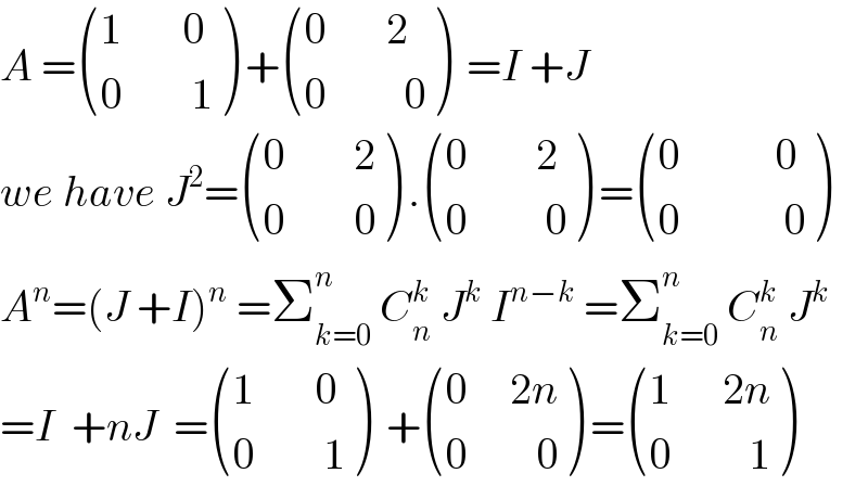 A = (((1       0)),((0        1)) ) + (((0       2)),((0         0)) )  =I +J  we have J^2 = (((0        2)),((0        0)) ) . (((0        2)),((0         0)) ) = (((0           0)),((0            0)) )  A^n =(J +I)^n  =Σ_(k=0) ^n  C_n ^k  J^k  I^(n−k)  =Σ_(k=0) ^n  C_n ^k  J^k   =I  +nJ  = (((1       0)),((0        1)) )  + (((0     2n)),((0        0)) ) = (((1      2n)),((0         1)) )  