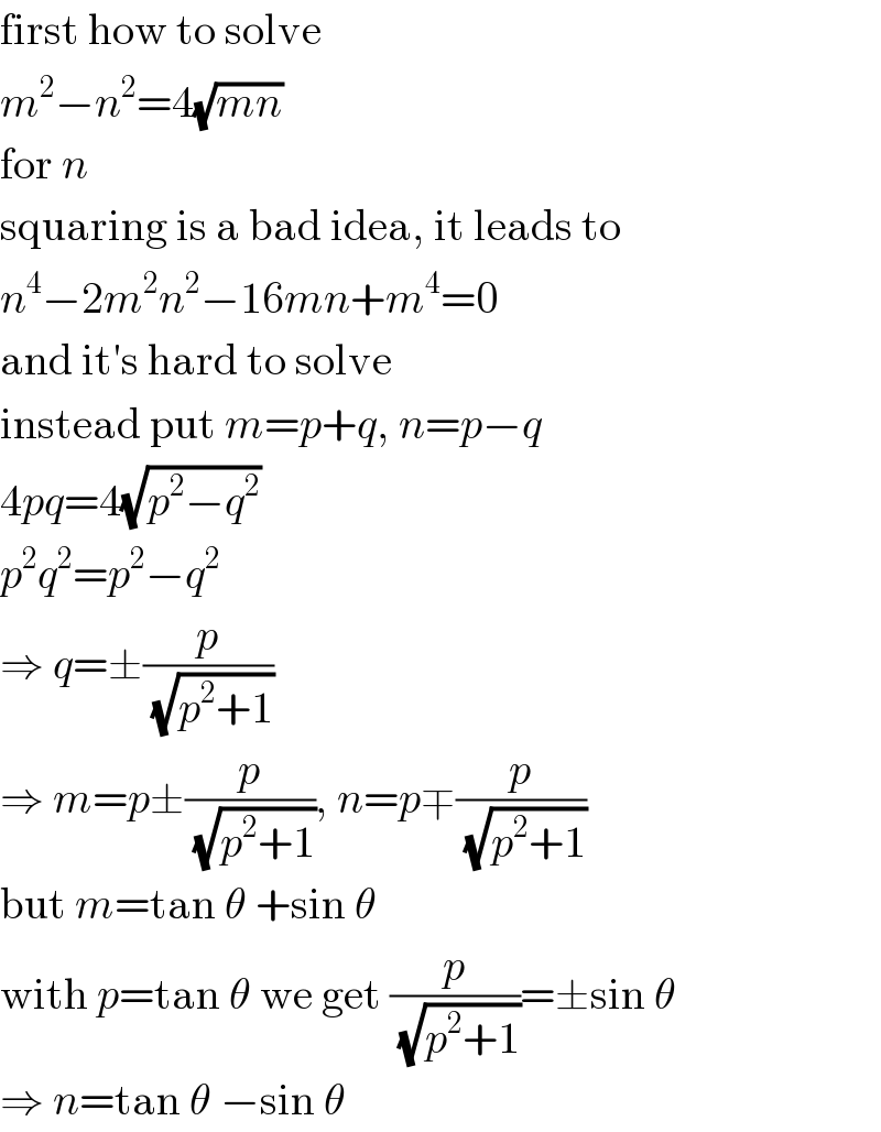 first how to solve  m^2 −n^2 =4(√(mn))  for n  squaring is a bad idea, it leads to  n^4 −2m^2 n^2 −16mn+m^4 =0  and it′s hard to solve  instead put m=p+q, n=p−q  4pq=4(√(p^2 −q^2 ))  p^2 q^2 =p^2 −q^2   ⇒ q=±(p/(√(p^2 +1)))  ⇒ m=p±(p/(√(p^2 +1))), n=p∓(p/(√(p^2 +1)))  but m=tan θ +sin θ  with p=tan θ we get (p/(√(p^2 +1)))=±sin θ  ⇒ n=tan θ −sin θ  