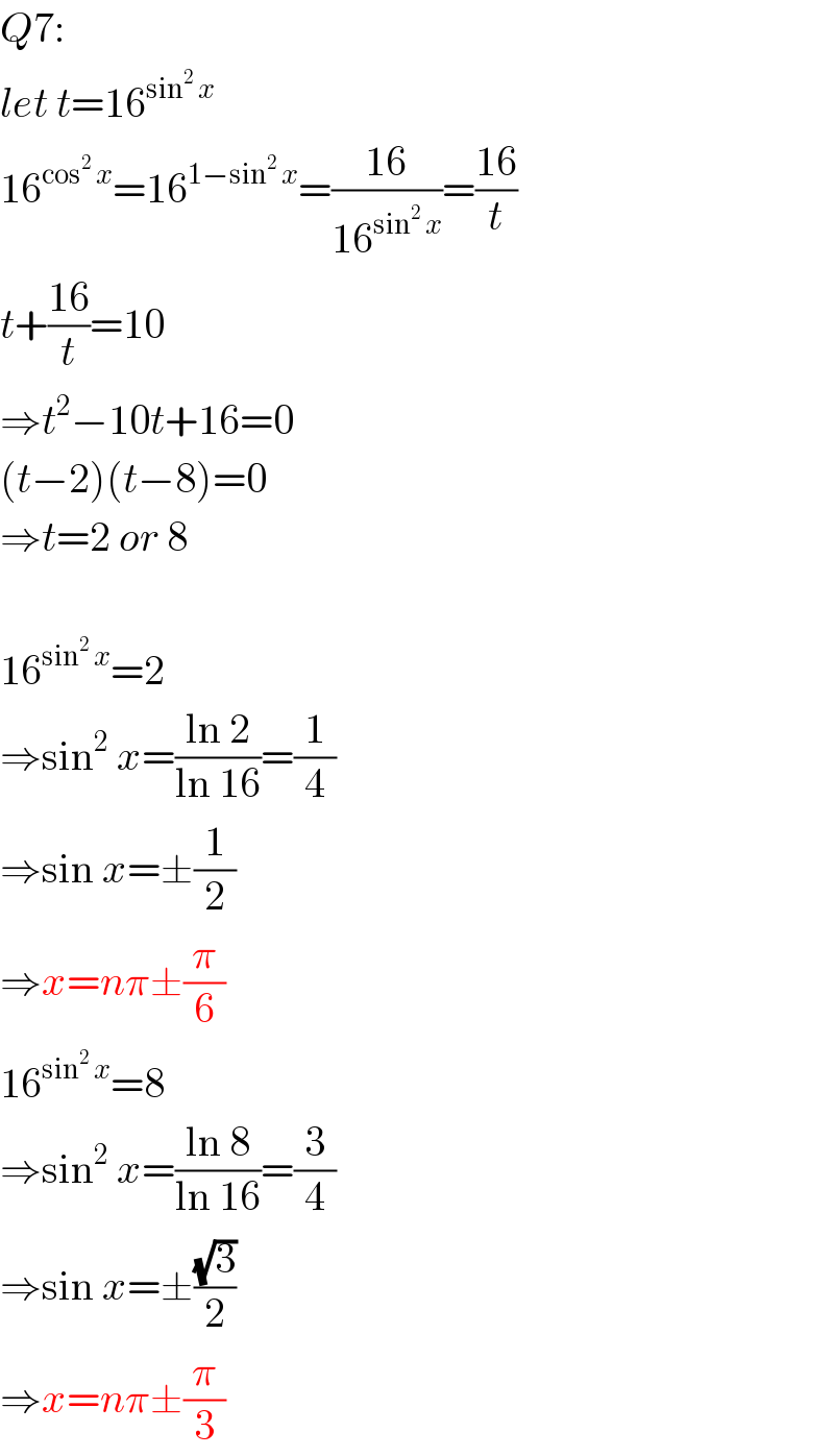 Q7:  let t=16^(sin^2  x)   16^(cos^2  x) =16^(1−sin^2  x) =((16)/(16^(sin^2  x) ))=((16)/t)  t+((16)/t)=10  ⇒t^2 −10t+16=0  (t−2)(t−8)=0  ⇒t=2 or 8    16^(sin^2  x) =2  ⇒sin^2  x=((ln 2)/(ln 16))=(1/4)  ⇒sin x=±(1/2)  ⇒x=nπ±(π/6)  16^(sin^2  x) =8  ⇒sin^2  x=((ln 8)/(ln 16))=(3/4)  ⇒sin x=±((√3)/2)  ⇒x=nπ±(π/3)  
