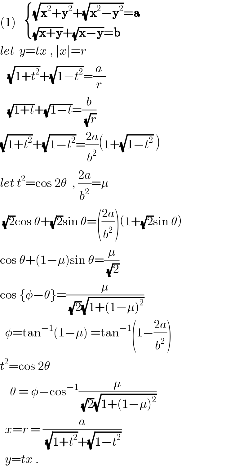 (1)    { (((√(x^2 +y^2 ))+(√(x^2 −y^2 ))=a)),(((√(x+y))+(√(x−y))=b)) :}  let  y=tx , ∣x∣=r     (√(1+t^2 ))+(√(1−t^2 ))=(a/r)     (√(1+t))+(√(1−t))=(b/(√r))  (√(1+t^2 ))+(√(1−t^2 ))=((2a)/b^2 )(1+(√(1−t^2 )) )  let t^2 =cos 2θ  , ((2a)/b^2 )=μ   (√2)cos θ+(√2)sin θ=(((2a)/b^2 ))(1+(√2)sin θ)  cos θ+(1−μ)sin θ=(μ/(√2))  cos {φ−θ}=(μ/((√2)(√(1+(1−μ)^2 ))))    φ=tan^(−1) (1−μ) =tan^(−1) (1−((2a)/b^2 ))  t^2 =cos 2θ      θ = φ−cos^(−1) (μ/((√2)(√(1+(1−μ)^2 ))))    x=r = (a/((√(1+t^2 ))+(√(1−t^2 ))))    y=tx .  