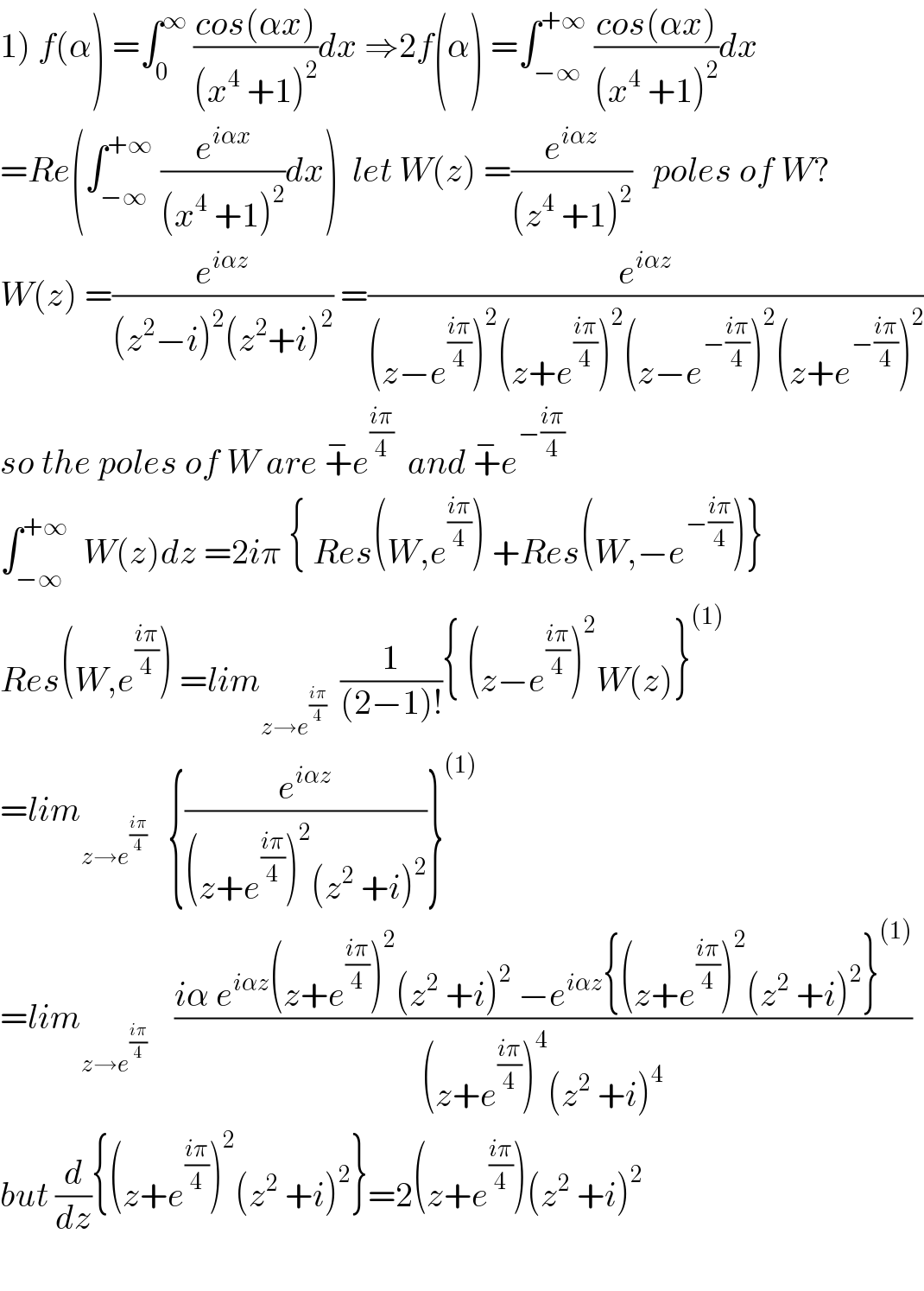 1) f(α) =∫_0 ^∞  ((cos(αx))/((x^4  +1)^2 ))dx ⇒2f(α) =∫_(−∞) ^(+∞)  ((cos(αx))/((x^4  +1)^2 ))dx  =Re(∫_(−∞) ^(+∞)  (e^(iαx) /((x^4  +1)^2 ))dx)  let W(z) =(e^(iαz) /((z^4  +1)^2 ))   poles of W?  W(z) =(e^(iαz) /((z^2 −i)^2 (z^2 +i)^2 )) =(e^(iαz) /((z−e^((iπ)/4) )^2 (z+e^((iπ)/4) )^2 (z−e^(−((iπ)/4)) )^2 (z+e^(−((iπ)/4)) )^2 ))  so the poles of W are +^− e^((iπ)/4)   and +^− e^(−((iπ)/4))   ∫_(−∞) ^(+∞)   W(z)dz =2iπ { Res(W,e^((iπ)/4) ) +Res(W,−e^(−((iπ)/4)) )}  Res(W,e^((iπ)/4) ) =lim_(z→e^((iπ)/4) )   (1/((2−1)!)){ (z−e^((iπ)/4) )^2 W(z)}^((1))   =lim_(z→e^((iπ)/4) )    {(e^(iαz) /((z+e^((iπ)/4) )^2 (z^2  +i)^2 ))}^((1))   =lim_(z→e^((iπ)/4) )     ((iα e^(iαz) (z+e^((iπ)/4) )^2 (z^2  +i)^2  −e^(iαz) {(z+e^((iπ)/4) )^2 (z^2  +i)^2 }^((1)) )/((z+e^((iπ)/4) )^4 (z^2  +i)^4 ))  but (d/dz){(z+e^((iπ)/4) )^2 (z^2  +i)^2 }=2(z+e^((iπ)/4) )(z^2  +i)^2     