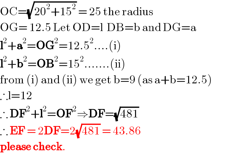 OC=(√(20^2 +15^2 )) = 25 the radius  OG= 12.5 Let OD=l  DB=b and DG=a  l^2 +a^2 =OG^2 =12.5^2 ....(i)  l^2 +b^2 =OB^2 =15^2 .......(ii)  from (i) and (ii) we get b=9 (as a+b=12.5)  ∴l=12  ∴ DF^2 +l^2 =OF^2 ⇒DF=(√(481))  ∴ EF = 2DF=2(√(481)) = 43.86   please check.  