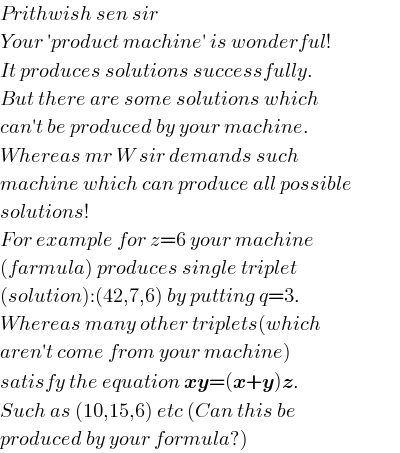 Prithwish sen sir  Your ′product machine′ is wonderful!  It produces solutions successfully.  But there are some solutions which  can′t be produced by your machine.  Whereas mr W sir demands such  machine which can produce all possible  solutions!  For example for z=6 your machine  (farmula) produces single triplet  (solution):(42,7,6) by putting q=3.  Whereas many other triplets(which  aren′t come from your machine)  satisfy the equation xy=(x+y)z.  Such as (10,15,6) etc (Can this be  produced by your formula?)  