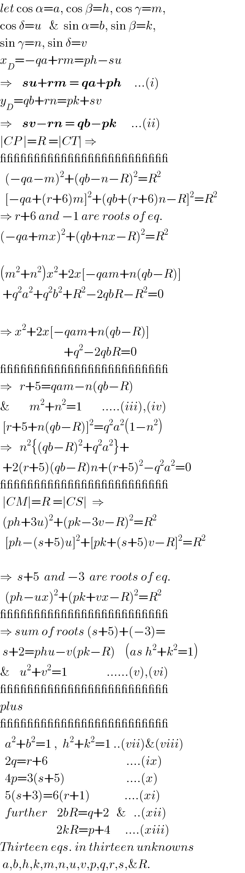 let cos α=a, cos β=h, cos γ=m,  cos δ=u   &  sin α=b, sin β=k,  sin γ=n, sin δ=v  x_D =−qa+rm=ph−su  ⇒    su+rm = qa+ph     ...(i)  y_D =qb+rn=pk+sv  ⇒    sv−rn = qb−pk      ...(ii)  ∣CP ∣=R =∣CT∣ ⇒  _________________________    (−qa−m)^2 +(qb−n−R)^2 =R^2     [−qa+(r+6)m]^2 +(qb+(r+6)n−R]^2 =R^2   ⇒ r+6 and −1 are roots of eq.  (−qa+mx)^2 +(qb+nx−R)^2 =R^2     (m^2 +n^2 )x^2 +2x[−qam+n(qb−R)]   +q^2 a^2 +q^2 b^2 +R^2 −2qbR−R^2 =0    ⇒ x^2 +2x[−qam+n(qb−R)]                            +q^2 −2qbR=0  _________________________  ⇒   r+5=qam−n(qb−R)    &        m^2 +n^2 =1        .....(iii),(iv)   [r+5+n(qb−R)]^2 =q^2 a^2 (1−n^2 )  ⇒   n^2 {(qb−R)^2 +q^2 a^2 }+   +2(r+5)(qb−R)n+(r+5)^2 −q^2 a^2 =0  _________________________   ∣CM∣=R =∣CS∣  ⇒   (ph+3u)^2 +(pk−3v−R)^2 =R^2       [ph−(s+5)u]^2 +[pk+(s+5)v−R]^2 =R^2     ⇒  s+5  and −3  are roots of eq.    (ph−ux)^2 +(pk+vx−R)^2 =R^2   _________________________  ⇒ sum of roots (s+5)+(−3)=   s+2=phu−v(pk−R)    (as h^2 +k^2 =1)  &    u^2 +v^2 =1                ......(v),(vi)  _________________________  plus  _________________________    a^2 +b^2 =1 ,  h^2 +k^2 =1 ..(vii)&(viii)    2q=r+6                                ....(ix)    4p=3(s+5)                         ....(x)    5(s+3)=6(r+1)              ....(xi)    further    2bR=q+2   &   ..(xii)                         2kR=p+4      ....(xiii)  Thirteen eqs. in thirteen unknowns   a,b,h,k,m,n,u,v,p,q,r,s,&R.  