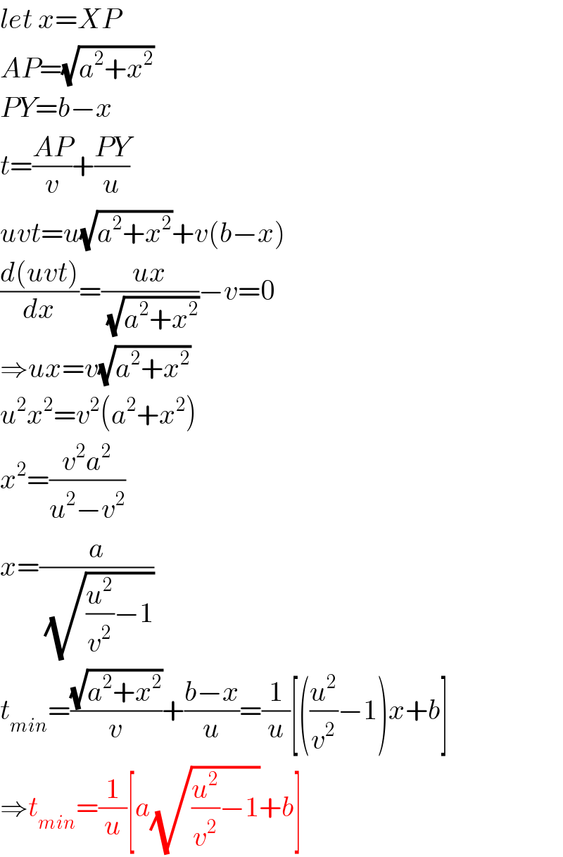 let x=XP  AP=(√(a^2 +x^2 ))  PY=b−x  t=((AP)/v)+((PY)/u)  uvt=u(√(a^2 +x^2 ))+v(b−x)  ((d(uvt))/dx)=((ux)/(√(a^2 +x^2 )))−v=0  ⇒ux=v(√(a^2 +x^2 ))  u^2 x^2 =v^2 (a^2 +x^2 )  x^2 =((v^2 a^2 )/(u^2 −v^2 ))  x=(a/(√((u^2 /v^2 )−1)))  t_(min) =((√(a^2 +x^2 ))/v)+((b−x)/u)=(1/u)[((u^2 /v^2 )−1)x+b]  ⇒t_(min) =(1/u)[a(√((u^2 /v^2 )−1))+b]  