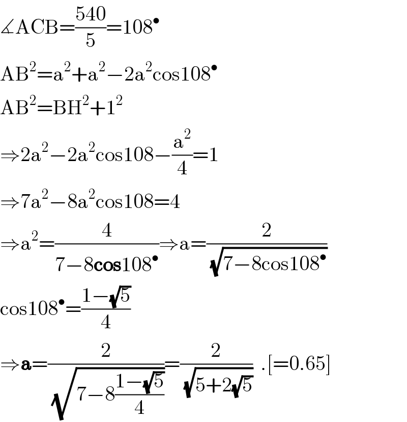 ∡ACB=((540)/5)=108^•   AB^2 =a^2 +a^2 −2a^2 cos108^•   AB^2 =BH^2 +1^2   ⇒2a^2 −2a^2 cos108−(a^2 /4)=1  ⇒7a^2 −8a^2 cos108=4  ⇒a^2 =(4/(7−8cos108^• ))⇒a=(2/(√(7−8cos108^• )))  cos108^• =((1−(√5))/4)  ⇒a=(2/(√(7−8((1−(√5))/4))))=(2/(√(5+2(√5))))  .[=0.65]  