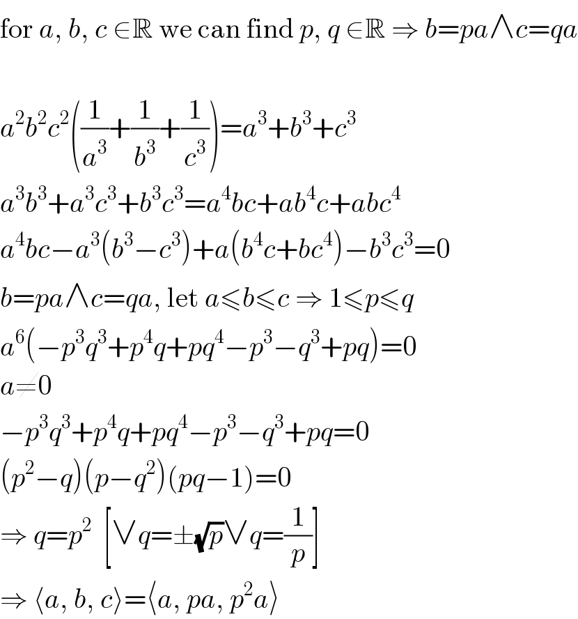 for a, b, c ∈R we can find p, q ∈R ⇒ b=pa∧c=qa    a^2 b^2 c^2 ((1/a^3 )+(1/b^3 )+(1/c^3 ))=a^3 +b^3 +c^3   a^3 b^3 +a^3 c^3 +b^3 c^3 =a^4 bc+ab^4 c+abc^4   a^4 bc−a^3 (b^3 −c^3 )+a(b^4 c+bc^4 )−b^3 c^3 =0  b=pa∧c=qa, let a≤b≤c ⇒ 1≤p≤q  a^6 (−p^3 q^3 +p^4 q+pq^4 −p^3 −q^3 +pq)=0  a≠0  −p^3 q^3 +p^4 q+pq^4 −p^3 −q^3 +pq=0  (p^2 −q)(p−q^2 )(pq−1)=0  ⇒ q=p^2   [∨q=±(√p)∨q=(1/p)]  ⇒ ⟨a, b, c⟩=⟨a, pa, p^2 a⟩  