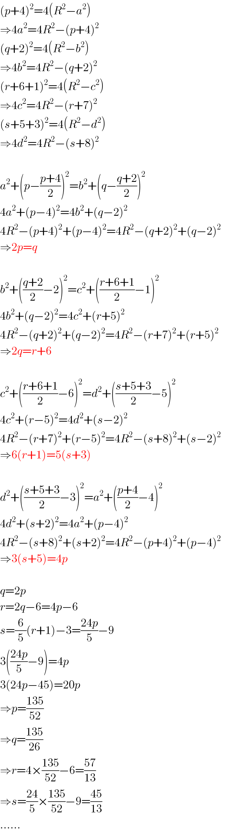 (p+4)^2 =4(R^2 −a^2 )  ⇒4a^2 =4R^2 −(p+4)^2   (q+2)^2 =4(R^2 −b^2 )  ⇒4b^2 =4R^2 −(q+2)^2   (r+6+1)^2 =4(R^2 −c^2 )  ⇒4c^2 =4R^2 −(r+7)^2   (s+5+3)^2 =4(R^2 −d^2 )  ⇒4d^2 =4R^2 −(s+8)^2     a^2 +(p−((p+4)/2))^2 =b^2 +(q−((q+2)/2))^2   4a^2 +(p−4)^2 =4b^2 +(q−2)^2   4R^2 −(p+4)^2 +(p−4)^2 =4R^2 −(q+2)^2 +(q−2)^2   ⇒2p=q    b^2 +(((q+2)/2)−2)^2 =c^2 +(((r+6+1)/2)−1)^2   4b^2 +(q−2)^2 =4c^2 +(r+5)^2   4R^2 −(q+2)^2 +(q−2)^2 =4R^2 −(r+7)^2 +(r+5)^2   ⇒2q=r+6    c^2 +(((r+6+1)/2)−6)^2 =d^2 +(((s+5+3)/2)−5)^2   4c^2 +(r−5)^2 =4d^2 +(s−2)^2   4R^2 −(r+7)^2 +(r−5)^2 =4R^2 −(s+8)^2 +(s−2)^2   ⇒6(r+1)=5(s+3)    d^2 +(((s+5+3)/2)−3)^2 =a^2 +(((p+4)/2)−4)^2   4d^2 +(s+2)^2 =4a^2 +(p−4)^2   4R^2 −(s+8)^2 +(s+2)^2 =4R^2 −(p+4)^2 +(p−4)^2   ⇒3(s+5)=4p    q=2p  r=2q−6=4p−6  s=(6/5)(r+1)−3=((24p)/5)−9  3(((24p)/5)−9)=4p  3(24p−45)=20p  ⇒p=((135)/(52))  ⇒q=((135)/(26))  ⇒r=4×((135)/(52))−6=((57)/(13))  ⇒s=((24)/5)×((135)/(52))−9=((45)/(13))  ......  