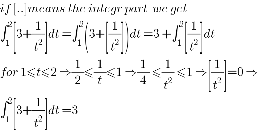 if [..]means the integr part  we get  ∫_1 ^2 [3+(1/t^2 )]dt =∫_1 ^2 (3+[(1/t^2 )])dt =3 +∫_1 ^2 [(1/t^2 )]dt  for 1≤t≤2 ⇒(1/2)≤(1/t)≤1 ⇒(1/4) ≤(1/t^2 ) ≤1 ⇒[(1/t^2 )]=0 ⇒  ∫_1 ^2 [3+(1/t^2 )]dt =3  