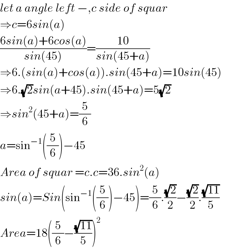 let a angle left −,c side of squar  ⇒c=6sin(a)  ((6sin(a)+6cos(a))/(sin(45)))=((10)/(sin(45+a)))  ⇒6.(sin(a)+cos(a)).sin(45+a)=10sin(45)  ⇒6.(√2)sin(a+45).sin(45+a)=5(√2)  ⇒sin^2 (45+a)=(5/6)  a=sin^(−1) ((5/6))−45  Area of squar =c.c=36.sin^2 (a)  sin(a)=Sin(sin^(−1) ((5/6))−45)=(5/6).((√2)/2)−((√2)/2).((√(11))/5)  Area=18((5/6)−((√(11))/5))^2   