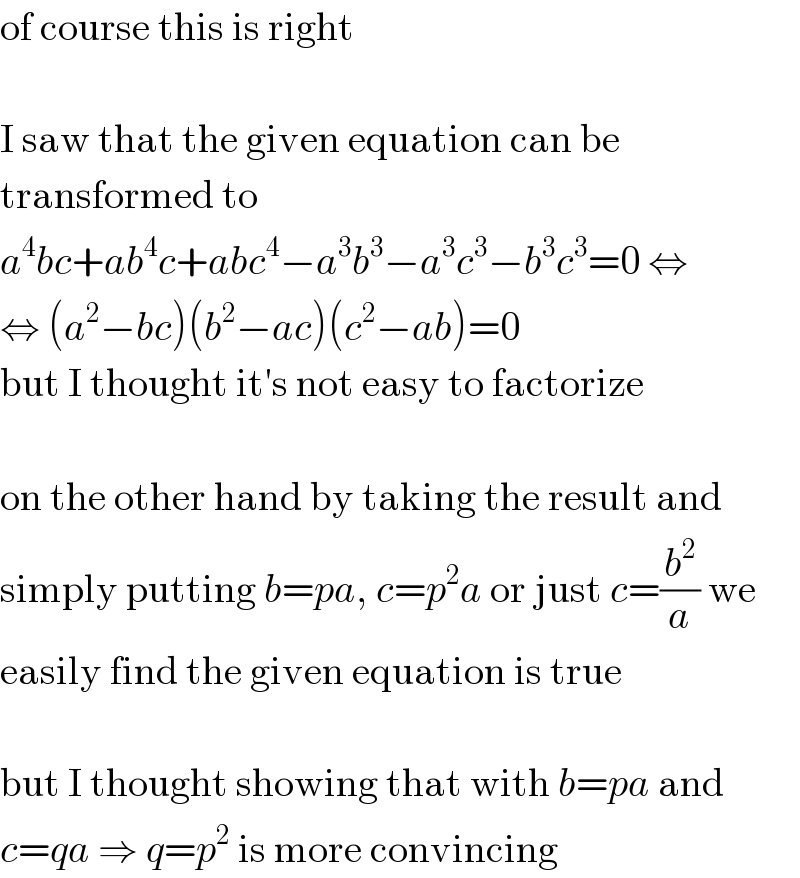 of course this is right    I saw that the given equation can be  transformed to  a^4 bc+ab^4 c+abc^4 −a^3 b^3 −a^3 c^3 −b^3 c^3 =0 ⇔  ⇔ (a^2 −bc)(b^2 −ac)(c^2 −ab)=0  but I thought it′s not easy to factorize    on the other hand by taking the result and  simply putting b=pa, c=p^2 a or just c=(b^2 /a) we  easily find the given equation is true    but I thought showing that with b=pa and  c=qa ⇒ q=p^2  is more convincing  