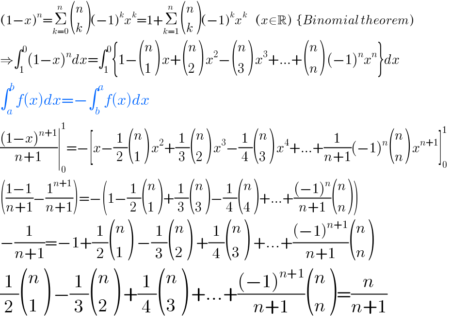 (1−x)^n =Σ_(k=0) ^n  ((n),(k) )(−1)^k x^k =1+Σ_(k=1) ^n  ((n),(k) )(−1)^k x^k     (x∈R)  {Binomial theorem)  ⇒∫_1 ^0 (1−x)^n dx=∫_1 ^0 {1− ((n),(1) ) x+ ((n),(2) ) x^2 − ((n),(3) ) x^3 +...+ ((n),(n) ) (−1)^n x^n }dx  ∫_a ^b f(x)dx=−∫_b ^a f(x)dx  (((1−x)^(n+1) )/(n+1))∣_0 ^1 =−[x−(1/2) ((n),(1) ) x^2 +(1/3) ((n),(2) ) x^3 −(1/4) ((n),(3) ) x^4 +...+(1/(n+1))(−1)^n  ((n),(n) ) x^(n+1) ]_0 ^1   (((1−1)/(n+1))−(1^(n+1) /(n+1)))=−(1−(1/2) ((n),(1) )+(1/3) ((n),(3) )−(1/4) ((n),(4) )+...+(((−1)^n )/(n+1)) ((n),(n) ))  −(1/(n+1))=−1+(1/2) ((n),(1) ) −(1/3) ((n),(2) ) +(1/4) ((n),(3) ) +...+(((−1)^(n+1) )/(n+1)) ((n),(n) )  (1/2) ((n),(1) ) −(1/3) ((n),(2) ) +(1/4) ((n),(3) ) +...+(((−1)^(n+1) )/(n+1)) ((n),(n) )=(n/(n+1))  