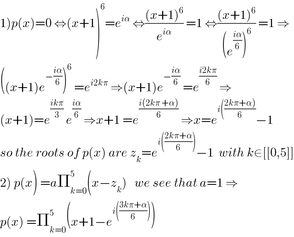 1)p(x)=0 ⇔(x+1)^6 =e^(iα)  ⇔(((x+1)^6 )/e^(iα) ) =1 ⇔(((x+1)^6 )/((e^((iα)/6) )^6 )) =1 ⇒  ((x+1)e^(−((iα)/6)) )^6  =e^(i2kπ)  ⇒(x+1)e^(−((iα)/6))  =e^((i2kπ)/6)  ⇒  (x+1)=e^((ikπ)/3)  e^((iα)/6)  ⇒x+1 =e^((i(2kπ +α))/6)  ⇒x=e^(i(((2kπ+α))/6)) −1  so the roots of p(x) are z_k =e^(i(((2kπ+α)/6))) −1  with k∈[[0,5]]  2) p(x) =aΠ_(k=0) ^5 (x−z_k )   we see that a=1 ⇒  p(x) =Π_(k=0) ^5 (x+1−e^(i(((3kπ+α)/6))) )  