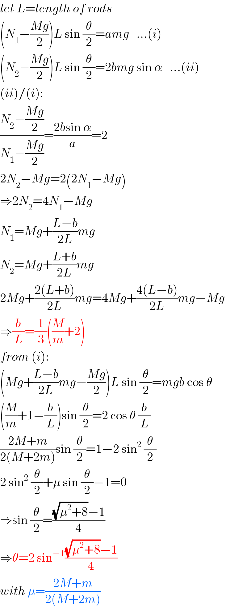 let L=length of rods  (N_1 −((Mg)/2))L sin (θ/2)=amg   ...(i)  (N_2 −((Mg)/2))L sin (θ/2)=2bmg sin α   ...(ii)  (ii)/(i):  ((N_2 −((Mg)/2))/(N_1 −((Mg)/2)))=((2bsin α)/a)=2  2N_2 −Mg=2(2N_1 −Mg)  ⇒2N_2 =4N_1 −Mg  N_1 =Mg+((L−b)/(2L))mg  N_2 =Mg+((L+b)/(2L))mg  2Mg+((2(L+b))/(2L))mg=4Mg+((4(L−b))/(2L))mg−Mg  ⇒(b/L)=(1/3)((M/m)+2)  from (i):  (Mg+((L−b)/(2L))mg−((Mg)/2))L sin (θ/2)=mgb cos θ  ((M/m)+1−(b/L))sin (θ/2)=2 cos θ (b/L)  ((2M+m)/(2(M+2m)))sin (θ/2)=1−2 sin^2  (θ/2)   2 sin^2  (θ/2)+μ sin (θ/2)−1=0  ⇒sin (θ/2)=(((√(μ^2 +8))−1)/4)  ⇒θ=2 sin^(−1) (((√(μ^2 +8))−1)/4)  with μ=((2M+m)/(2(M+2m)))  