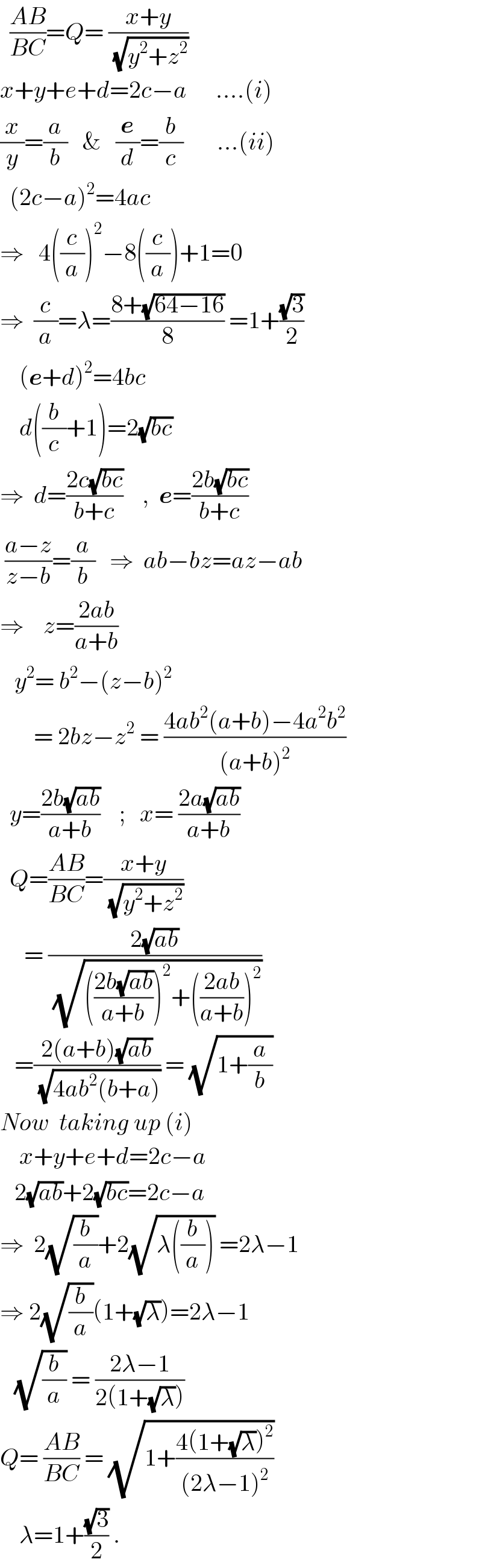   ((AB)/(BC))=Q= ((x+y)/(√(y^2 +z^2 )))   x+y+e+d=2c−a      ....(i)  (x/y)=(a/b)   &   (e/d)=(b/c)       ...(ii)    (2c−a)^2 =4ac  ⇒   4((c/a))^2 −8((c/a))+1=0  ⇒  (c/a)=λ=((8+(√(64−16)))/8) =1+((√3)/2)      (e+d)^2 =4bc      d((b/c)+1)=2(√(bc))  ⇒  d=((2c(√(bc)))/(b+c))    ,  e=((2b(√(bc)))/(b+c))   ((a−z)/(z−b))=(a/b)   ⇒  ab−bz=az−ab  ⇒    z=((2ab)/(a+b))     y^2 = b^2 −(z−b)^2          = 2bz−z^2  = ((4ab^2 (a+b)−4a^2 b^2 )/((a+b)^2 ))    y=((2b(√(ab)))/(a+b))    ;   x= ((2a(√(ab)))/(a+b))    Q=((AB)/(BC))=((x+y)/(√(y^2 +z^2 )))        = ((2(√(ab)))/(√((((2b(√(ab)))/(a+b)))^2 +(((2ab)/(a+b)))^2 )))     =((2(a+b)(√(ab)))/(√(4ab^2 (b+a)))) = (√(1+(a/b)))  Now  taking up (i)      x+y+e+d=2c−a     2(√(ab))+2(√(bc))=2c−a  ⇒  2(√(b/a))+2(√(λ((b/a)))) =2λ−1  ⇒ 2(√(b/a))(1+(√λ))=2λ−1     (√(b/a)) = ((2λ−1)/(2(1+(√λ))))  Q= ((AB)/(BC)) = (√(1+((4(1+(√λ))^2 )/((2λ−1)^2 ))))      λ=1+((√3)/2) .  