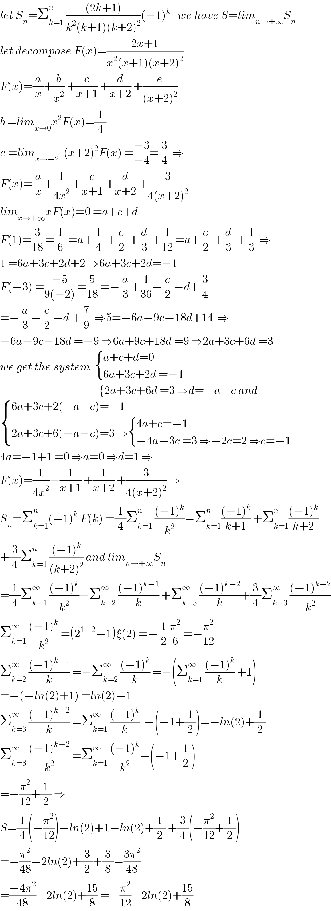 let S_n =Σ_(k=1) ^n  (((2k+1))/(k^2 (k+1)(k+2)^2 ))(−1)^k    we have S=lim_(n→+∞) S_n   let decompose F(x)=((2x+1)/(x^2 (x+1)(x+2)^2 ))  F(x)=(a/x)+(b/x^2 ) +(c/(x+1)) +(d/(x+2)) +(e/((x+2)^2 ))  b =lim_(x→0) x^2 F(x)=(1/4)  e =lim_(x→−2)   (x+2)^2 F(x) =((−3)/(−4))=(3/4) ⇒  F(x)=(a/x)+(1/(4x^2 )) +(c/(x+1)) +(d/(x+2)) +(3/(4(x+2)^2 ))  lim_(x→+∞) xF(x)=0 =a+c+d  F(1)=(3/(18)) =(1/6) =a+(1/4) +(c/2) +(d/3) +(1/(12)) =a+(c/2) +(d/3) +(1/3) ⇒  1 =6a+3c+2d+2 ⇒6a+3c+2d=−1  F(−3) =((−5)/(9(−2))) =(5/(18)) =−(a/3)+(1/(36))−(c/2)−d+(3/4)  =−(a/3)−(c/2)−d +(7/9) ⇒5=−6a−9c−18d+14  ⇒  −6a−9c−18d =−9 ⇒6a+9c+18d =9 ⇒2a+3c+6d =3  we get the system   { ((a+c+d=0)),((6a+3c+2d =−1)) :}                                             {2a+3c+6d =3 ⇒d=−a−c and   { ((6a+3c+2(−a−c)=−1)),((2a+3c+6(−a−c)=3 ⇒ { ((4a+c=−1)),((−4a−3c =3 ⇒−2c=2 ⇒c=−1)) :})) :}  4a=−1+1 =0 ⇒a=0 ⇒d=1 ⇒  F(x)=(1/(4x^2 ))−(1/(x+1)) +(1/(x+2)) +(3/(4(x+2)^2 )) ⇒  S_n =Σ_(k=1) ^n (−1)^k  F(k) =(1/4)Σ_(k=1) ^n  (((−1)^k )/k^2 )−Σ_(k=1) ^n (((−1)^k )/(k+1)) +Σ_(k=1) ^n (((−1)^k )/(k+2))  +(3/4)Σ_(k=1) ^n  (((−1)^k )/((k+2)^2 )) and lim_(n→+∞) S_n   =(1/4)Σ_(k=1) ^∞  (((−1)^k )/k^2 )−Σ_(k=2) ^∞  (((−1)^(k−1) )/k) +Σ_(k=3) ^∞  (((−1)^(k−2) )/k)+(3/4)Σ_(k=3) ^∞  (((−1)^(k−2) )/k^2 )  Σ_(k=1) ^∞  (((−1)^k )/k^2 ) =(2^(1−2) −1)ξ(2) =−(1/2)(π^2 /6) =−(π^2 /(12))  Σ_(k=2) ^∞  (((−1)^(k−1) )/k) =−Σ_(k=2) ^∞  (((−1)^k )/k) =−(Σ_(k=1) ^∞  (((−1)^k )/k) +1)  =−(−ln(2)+1) =ln(2)−1  Σ_(k=3) ^∞  (((−1)^(k−2) )/k) =Σ_(k=1) ^∞  (((−1)^k )/k)  −(−1+(1/2))=−ln(2)+(1/2)  Σ_(k=3) ^∞  (((−1)^(k−2) )/k^2 ) =Σ_(k=1) ^∞  (((−1)^k )/k^2 )−(−1+(1/2))  =−(π^2 /(12))+(1/2) ⇒  S=(1/4)(−(π^2 /(12)))−ln(2)+1−ln(2)+(1/2) +(3/4)(−(π^2 /(12))+(1/2))  =−(π^2 /(48))−2ln(2)+(3/2)+(3/8)−((3π^2 )/(48))  =((−4π^2 )/(48))−2ln(2)+((15)/8) =−(π^2 /(12))−2ln(2)+((15)/8)  
