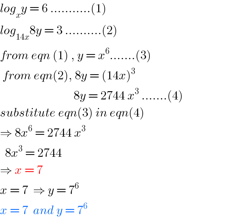 log_x y = 6 ...........(1)  log_(14x) 8y = 3 ..........(2)  from eqn (1) , y = x^6 .......(3)   from eqn(2), 8y = (14x)^3                                 8y = 2744 x^3  .......(4)  substitute eqn(3) in eqn(4)  ⇒ 8x^6  = 2744 x^3     8x^3  = 2744  ⇒ x = 7  x = 7  ⇒ y = 7^(6 )   x = 7  and y = 7^6   