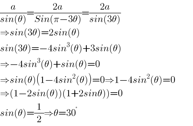 (a/(sin(θ)))=((2a)/(Sin(π−3θ)))=((2a)/(sin(3θ)))  ⇒sin(3θ)=2sin(θ)  sin(3θ)=−4sin^3 (θ)+3sin(θ)  ⇒−4sin^3 (θ)+sin(θ)=0  ⇒sin(θ)(1−4sin^2 (θ))=0⇒1−4sin^2 (θ)=0  ⇒(1−2sin(θ))(1+2sinθ))=0  sin(θ)=(1/2)⇒θ=30^°   