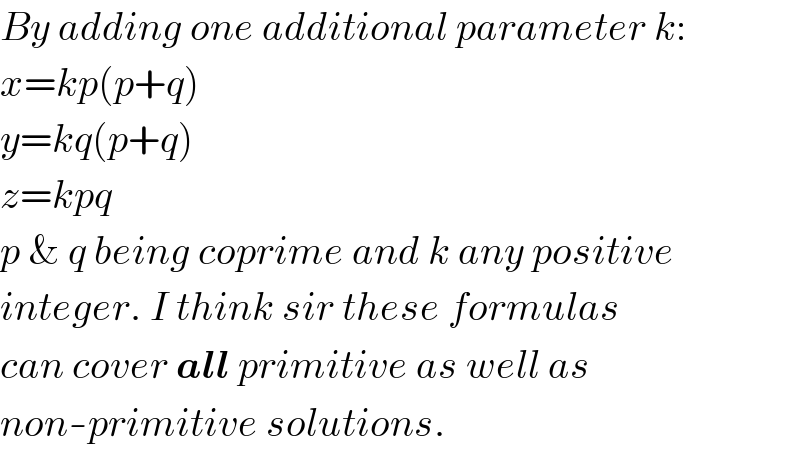 By adding one additional parameter k:  x=kp(p+q)  y=kq(p+q)  z=kpq  p & q being coprime and k any positive  integer. I think sir these formulas  can cover all primitive as well as  non-primitive solutions.  