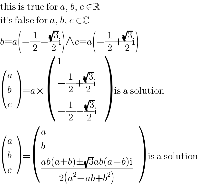 this is true for a, b, c ∈R  it′s false for a, b, c ∈C  b=a(−(1/2)−((√3)/2)i)∧c=a(−(1/2)+((√3)/2)i)   ((a),(b),(c) ) =a× ((1),((−(1/2)+((√3)/2)i)),((−(1/2)−((√3)/2)i)) )  is a solution   ((a),(b),(c) ) = ((a),(b),(((ab(a+b)±(√3)ab(a−b)i)/(2(a^2 −ab+b^2 )))) )  is a solution  