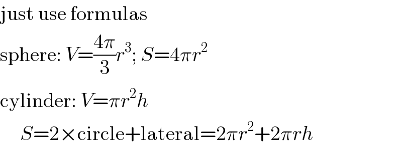 just use formulas  sphere: V=((4π)/3)r^3 ; S=4πr^2   cylinder: V=πr^2 h       S=2×circle+lateral=2πr^2 +2πrh  