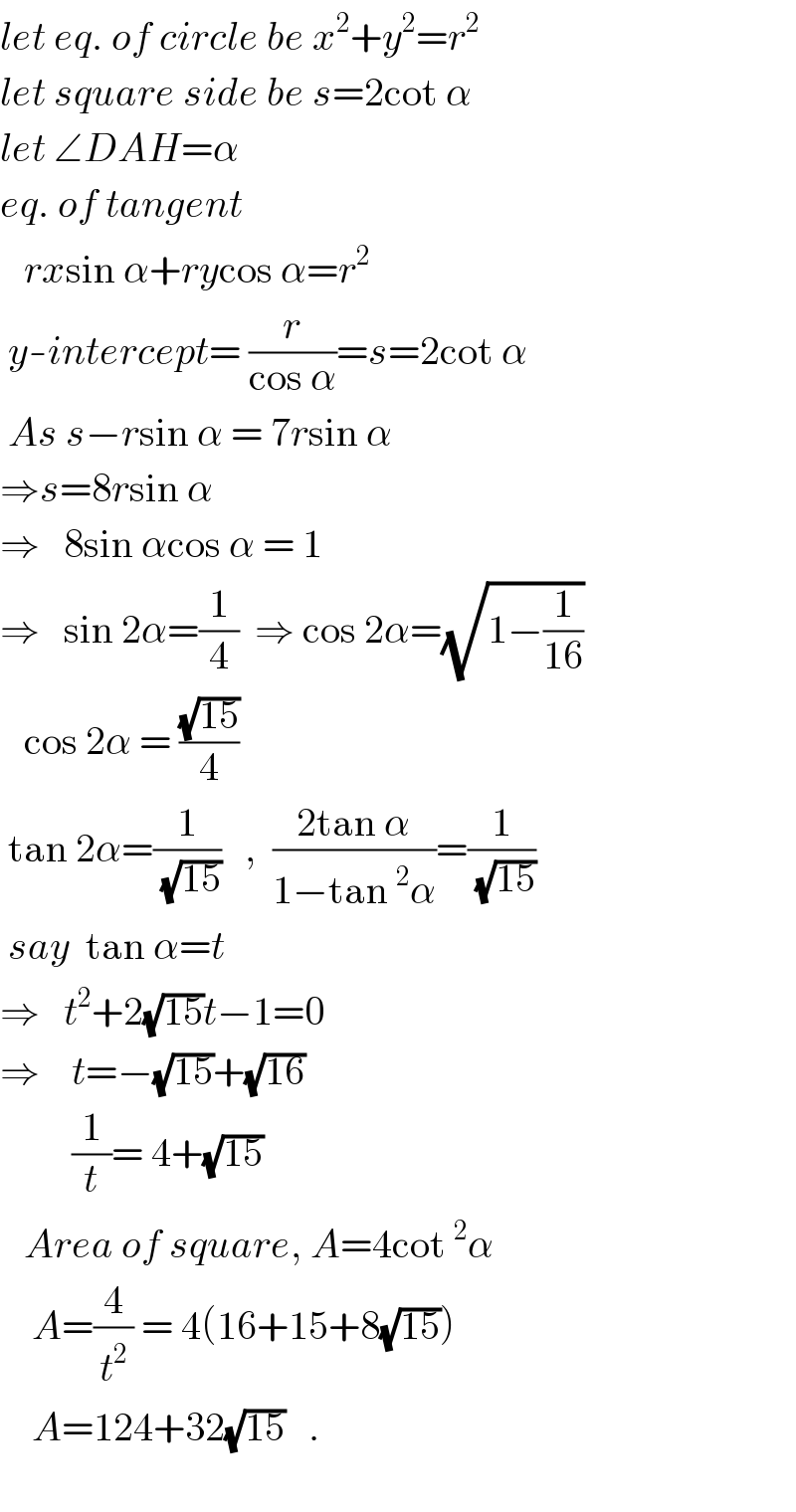 let eq. of circle be x^2 +y^2 =r^2   let square side be s=2cot α  let ∠DAH=α  eq. of tangent       rxsin α+rycos α=r^2    y-intercept= (r/(cos α))=s=2cot α   As s−rsin α = 7rsin α  ⇒s=8rsin α  ⇒   8sin αcos α = 1  ⇒   sin 2α=(1/4)  ⇒ cos 2α=(√(1−(1/(16))))     cos 2α = ((√(15))/4)   tan 2α=(1/(√(15)))   ,  ((2tan α)/(1−tan^2 α))=(1/(√(15)))   say  tan α=t  ⇒   t^2 +2(√(15))t−1=0  ⇒    t=−(√(15))+(√(16))           (1/t)= 4+(√(15))     Area of square, A=4cot^2 α      A=(4/t^2 ) = 4(16+15+8(√(15)))      A=124+32(√(15))   .      