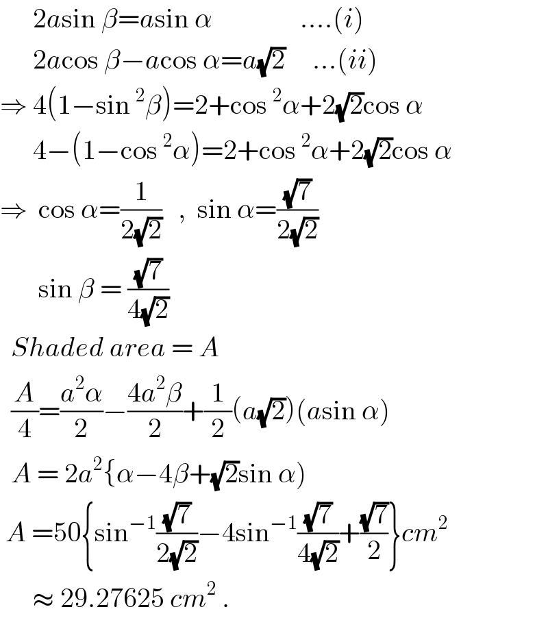       2asin β=asin α                ....(i)        2acos β−acos α=a(√2)     ...(ii)  ⇒ 4(1−sin^2 β)=2+cos^2 α+2(√2)cos α        4−(1−cos^2 α)=2+cos^2 α+2(√2)cos α  ⇒  cos α=(1/(2(√2)))   ,  sin α=((√7)/(2(√2)))         sin β = ((√7)/(4(√2)))    Shaded area = A    (A/4)=((a^2 α)/2)−((4a^2 β)/2)+(1/2)(a(√2))(asin α)    A = 2a^2 {α−4β+(√2)sin α)   A =50{sin^(−1) ((√7)/(2(√2)))−4sin^(−1) ((√7)/(4(√2)))+((√7)/2)}cm^2          ≈ 29.27625 cm^2  .  