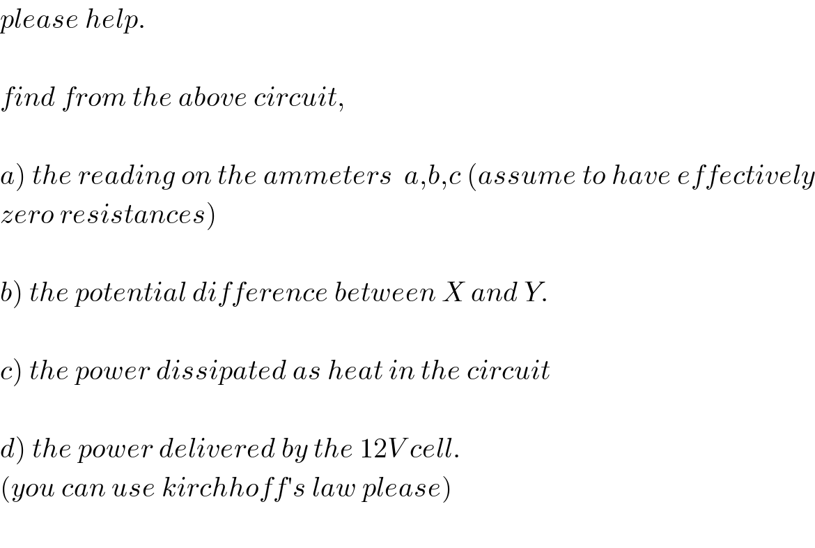 please help.    find from the above circuit,     a) the reading on the ammeters  a,b,c (assume to have effectively  zero resistances)    b) the potential difference between X and Y.    c) the power dissipated as heat in the circuit    d) the power delivered by the 12V cell.  (you can use kirchhoff′s law please)     