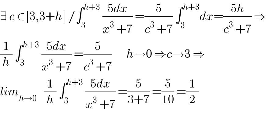 ∃ c ∈]3,3+h[ /∫_3 ^(h+3)  ((5dx)/(x^3  +7)) =(5/(c^3  +7)) ∫_3 ^(h+3) dx=((5h)/(c^3  +7)) ⇒  (1/h) ∫_3 ^(h+3)  ((5dx)/(x^3  +7)) =(5/(c^3  +7))      h→0 ⇒c→3 ⇒  lim_(h→0)    (1/h) ∫_3 ^(h+3)  ((5dx)/(x^3  +7)) =(5/(3+7)) =(5/(10)) =(1/2)  