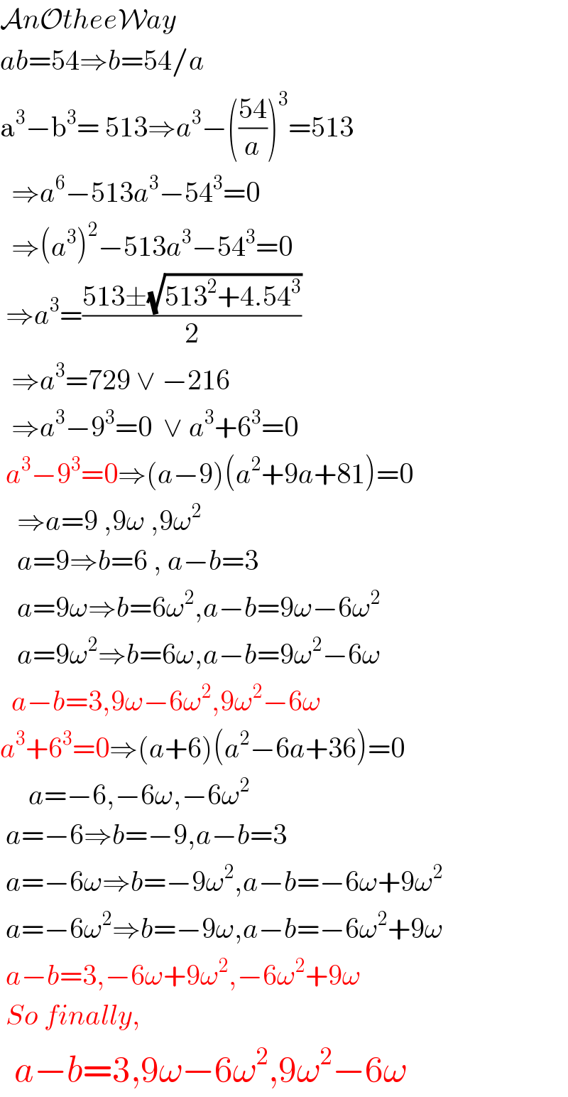 AnOtheeWay  ab=54⇒b=54/a  a^3 −b^3 = 513⇒a^3 −(((54)/a))^3 =513    ⇒a^6 −513a^3 −54^3 =0    ⇒(a^3 )^2 −513a^3 −54^3 =0   ⇒a^3 =((513±(√(513^2 +4.54^3 )))/2)    ⇒a^3 =729 ∨ −216    ⇒a^3 −9^3 =0  ∨ a^3 +6^3 =0   a^3 −9^3 =0⇒(a−9)(a^2 +9a+81)=0     ⇒a=9 ,9ω ,9ω^2      a=9⇒b=6 , a−b=3     a=9ω⇒b=6ω^2 ,a−b=9ω−6ω^2      a=9ω^2 ⇒b=6ω,a−b=9ω^2 −6ω    a−b=3,9ω−6ω^2 ,9ω^2 −6ω  a^3 +6^3 =0⇒(a+6)(a^2 −6a+36)=0       a=−6,−6ω,−6ω^2    a=−6⇒b=−9,a−b=3   a=−6ω⇒b=−9ω^2 ,a−b=−6ω+9ω^2    a=−6ω^2 ⇒b=−9ω,a−b=−6ω^2 +9ω   a−b=3,−6ω+9ω^2 ,−6ω^2 +9ω   So finally,    a−b=3,9ω−6ω^2 ,9ω^2 −6ω  