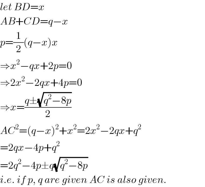 let BD=x  AB+CD=q−x  p=(1/2)(q−x)x  ⇒x^2 −qx+2p=0  ⇒2x^2 −2qx+4p=0  ⇒x=((q±(√(q^2 −8p)))/2)  AC^2 =(q−x)^2 +x^2 =2x^2 −2qx+q^2   =2qx−4p+q^2   =2q^2 −4p±q(√(q^2 −8p))  i.e. if p, q are given AC is also given.  