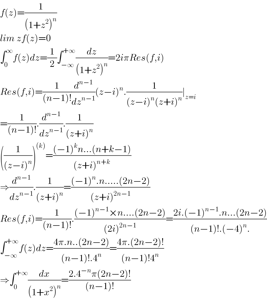 f(z)=(1/((1+z^2 )^n ))  lim zf(z)=0  ∫_0 ^∞ f(z)dz=(1/2)∫_(−∞) ^(+∞) (dz/((1+z^2 )^n ))=2iπRes(f,i)  Res(f,i)=(1/((n−1)!))(d^(n−1) /dz^(n−1) )(z−i)^n .(1/((z−i)^n (z+i)^n ))∣_(z=i)   =(1/((n−1)!)).(d^(n−1) /dz^(n−1) ).(1/((z+i)^n ))  ((1/((z−i)^n )))^((k)) =(((−1)^k n...(n+k−1))/((z+i)^(n+k) ))  ⇒(d^(n−1) /dz^(n−1) ).(1/((z+i)^n ))=(((−1)^n .n.....(2n−2))/((z+i)^(2n−1) ))  Res(f,i)=(1/((n−1)!)).(((−1)^(n−1) ×n....(2n−2))/((2i)^(2n−1) ))=((2i.(−1)^(n−1) .n...(2n−2))/((n−1)!.(−4)^n .))  ∫_(−∞) ^(+∞) f(z)dz=((4π.n..(2n−2))/((n−1)!.4^n ))=((4π.(2n−2)!)/((n−1)!4^n ))  ⇒∫_0 ^(+∞) (dx/((1+x^2 )^n ))=((2.4^(−n) π(2n−2)!)/((n−1)!))  