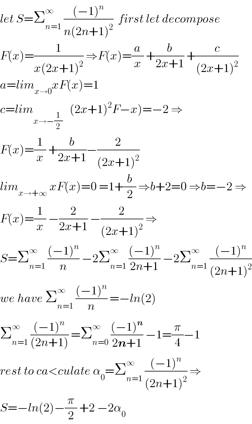let S=Σ_(n=1) ^∞  (((−1)^n )/(n(2n+1)^2 ))  first let decompose  F(x)=(1/(x(2x+1)^2 )) ⇒F(x)=(a/x) +(b/(2x+1)) +(c/((2x+1)^2 ))  a=lim_(x→0) xF(x)=1  c=lim_(x→−(1/2))    (2x+1)^2 F−x)=−2 ⇒  F(x)=(1/x) +(b/(2x+1))−(2/((2x+1)^2 ))  lim_(x→+∞)  xF(x)=0 =1+(b/2) ⇒b+2=0 ⇒b=−2 ⇒  F(x)=(1/x) −(2/(2x+1)) −(2/((2x+1)^2 )) ⇒  S=Σ_(n=1) ^∞  (((−1)^n )/n) −2Σ_(n=1) ^∞  (((−1)^n )/(2n+1)) −2Σ_(n=1) ^∞  (((−1)^n )/((2n+1)^2 ))  we have Σ_(n=1) ^∞  (((−1)^n )/n) =−ln(2)  Σ_(n=1) ^∞  (((−1)^n )/((2n+1))) =Σ_(n=0) ^∞  (((−1)^n )/(2n+1)) −1=(π/4)−1  rest to ca<culate α_0 =Σ_(n=1) ^∞  (((−1)^n )/((2n+1)^2 )) ⇒  S=−ln(2)−(π/2) +2 −2α_0   