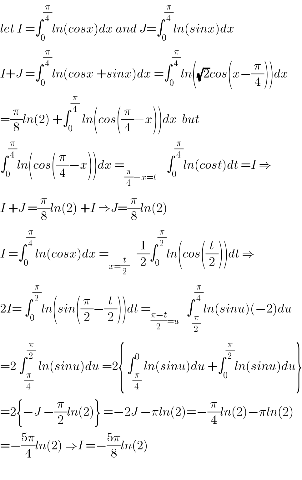 let I =∫_0 ^(π/4) ln(cosx)dx and J=∫_0 ^(π/4) ln(sinx)dx  I+J =∫_0 ^(π/4) ln(cosx +sinx)dx =∫_0 ^(π/4) ln((√2)cos(x−(π/4)))dx  =(π/8)ln(2) +∫_0 ^(π/4)  ln(cos((π/4)−x))dx  but  ∫_0 ^(π/4) ln(cos((π/4)−x))dx =_((π/4)−x=t)     ∫_0 ^(π/4) ln(cost)dt =I ⇒  I +J =(π/8)ln(2) +I ⇒J=(π/8)ln(2)  I =∫_0 ^(π/4) ln(cosx)dx =_(x=(t/2))    (1/2)∫_0 ^(π/2) ln(cos((t/2)))dt ⇒  2I= ∫_0 ^(π/2) ln(sin((π/2)−(t/2)))dt =_(((π−t)/2)=u)    ∫_(π/2) ^(π/4) ln(sinu)(−2)du  =2 ∫_(π/4) ^(π/2)  ln(sinu)du =2{ ∫_(π/4) ^0 ln(sinu)du +∫_0 ^(π/2) ln(sinu)du}  =2{−J −(π/2)ln(2)} =−2J −πln(2)=−(π/4)ln(2)−πln(2)  =−((5π)/4)ln(2) ⇒I =−((5π)/8)ln(2)    