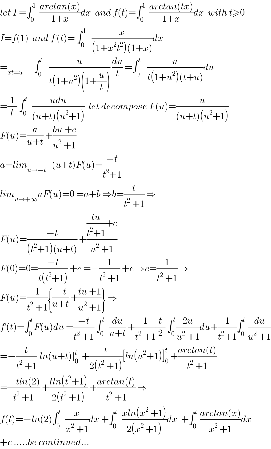 let I =∫_0 ^1   ((arctan(x))/(1+x))dx  and f(t)=∫_0 ^1   ((arctan(tx))/(1+x))dx  with t≥0  I=f(1)  and f^′ (t)= ∫_0 ^1    (x/((1+x^2 t^2 )(1+x)))dx  =_(xt=u)       ∫_0 ^t    (u/(t(1+u^2 )(1+(u/t)))) (du/t) =∫_0 ^t    (u/(t(1+u^2 )(t+u)))du  =(1/t) ∫_0 ^t   ((udu)/((u+t)(u^2 +1)))  let decompose F(u)=(u/((u+t)(u^2 +1)))  F(u)=(a/(u+t)) +((bu +c)/(u^2  +1))  a=lim_(u→−t)    (u+t)F(u)=((−t)/(t^2 +1))  lim_(u→+∞) uF(u)=0 =a+b ⇒b=(t/(t^2  +1)) ⇒  F(u)=((−t)/((t^2 +1)(u+t))) +((((tu)/(t^2 +1))+c)/(u^2  +1))  F(0)=0=((−t)/(t(t^2 +1))) +c =−(1/(t^2  +1)) +c ⇒c=(1/(t^2  +1)) ⇒  F(u)=(1/(t^2  +1)){((−t)/(u+t)) +((tu +1)/(u^2  +1))} ⇒  f^′ (t)=∫_0 ^t F(u)du =((−t)/(t^2  +1)) ∫_0 ^t   (du/(u+t)) +(1/(t^2  +1))(t/2) ∫_0 ^t ((2u)/(u^2  +1))du+(1/(t^2 +1))∫_0 ^t  (du/(u^2  +1))  =−(t/(t^2  +1))[ln(u+t)]_0 ^t   +(t/(2(t^2  +1)))[ln(u^2 +1)]_0 ^t  +((arctan(t))/(t^2  +1))  =((−tln(2))/(t^2  +1)) +((tln(t^2 +1))/(2(t^2  +1))) +((arctan(t))/(t^2  +1)) ⇒  f(t)=−ln(2)∫_0 ^t   (x/(x^2  +1))dx +∫_0 ^t   ((xln(x^2  +1))/(2(x^2  +1)))dx  +∫_0 ^t  ((arctan(x))/(x^2  +1))dx  +c .....be continued...  