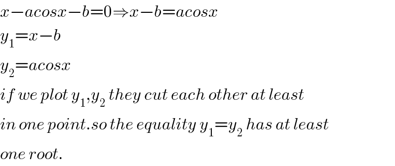 x−acosx−b=0⇒x−b=acosx  y_1 =x−b  y_2 =acosx  if we plot y_1 ,y_2  they cut each other at least  in one point.so the equality y_1 =y_2  has at least  one root.  