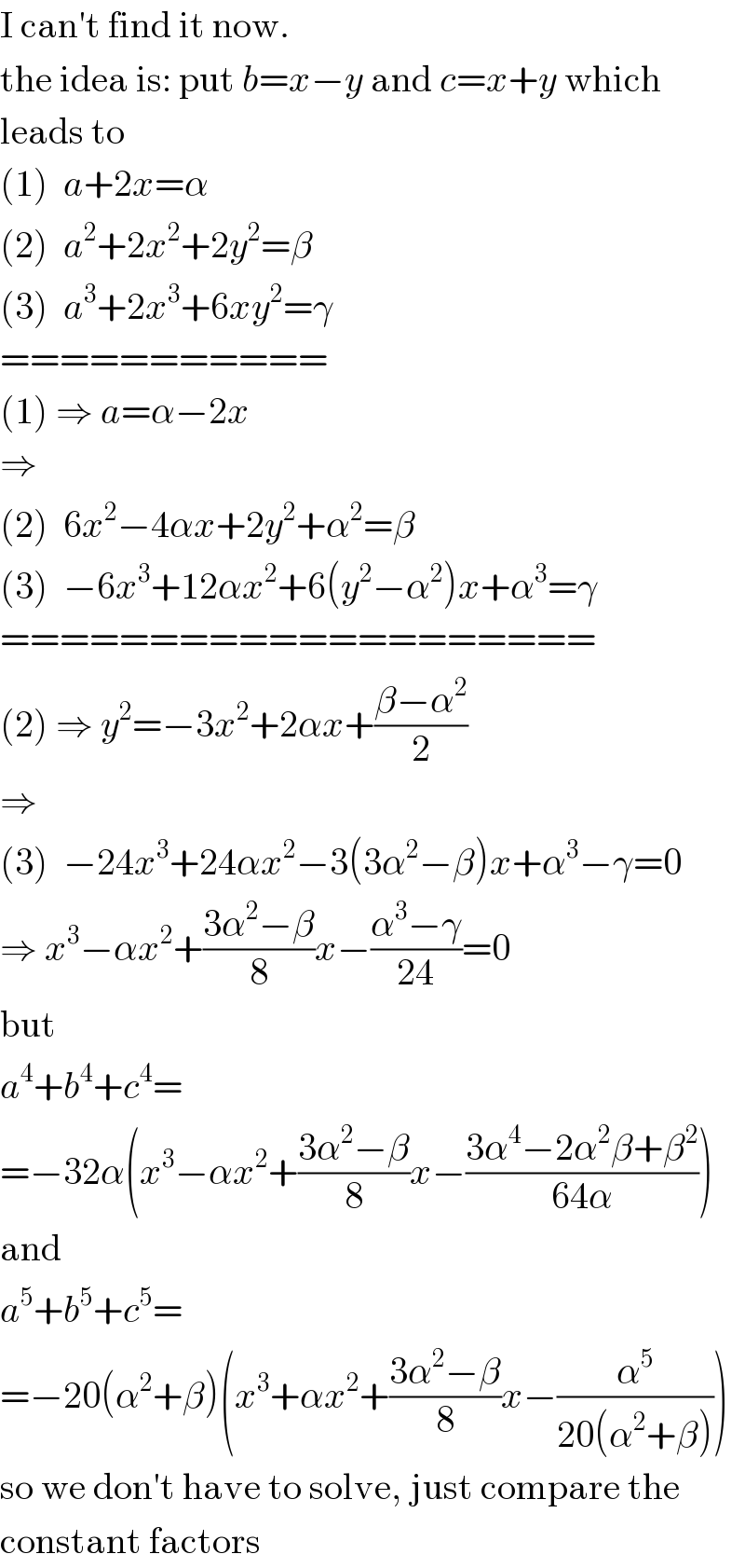 I can′t find it now.  the idea is: put b=x−y and c=x+y which  leads to  (1)  a+2x=α  (2)  a^2 +2x^2 +2y^2 =β  (3)  a^3 +2x^3 +6xy^2 =γ  ===========  (1) ⇒ a=α−2x  ⇒  (2)  6x^2 −4αx+2y^2 +α^2 =β  (3)  −6x^3 +12αx^2 +6(y^2 −α^2 )x+α^3 =γ  ====================  (2) ⇒ y^2 =−3x^2 +2αx+((β−α^2 )/2)  ⇒  (3)  −24x^3 +24αx^2 −3(3α^2 −β)x+α^3 −γ=0  ⇒ x^3 −αx^2 +((3α^2 −β)/8)x−((α^3 −γ)/(24))=0  but  a^4 +b^4 +c^4 =  =−32α(x^3 −αx^2 +((3α^2 −β)/8)x−((3α^4 −2α^2 β+β^2 )/(64α)))  and  a^5 +b^5 +c^5 =  =−20(α^2 +β)(x^3 +αx^2 +((3α^2 −β)/8)x−(α^5 /(20(α^2 +β))))  so we don′t have to solve, just compare the  constant factors  