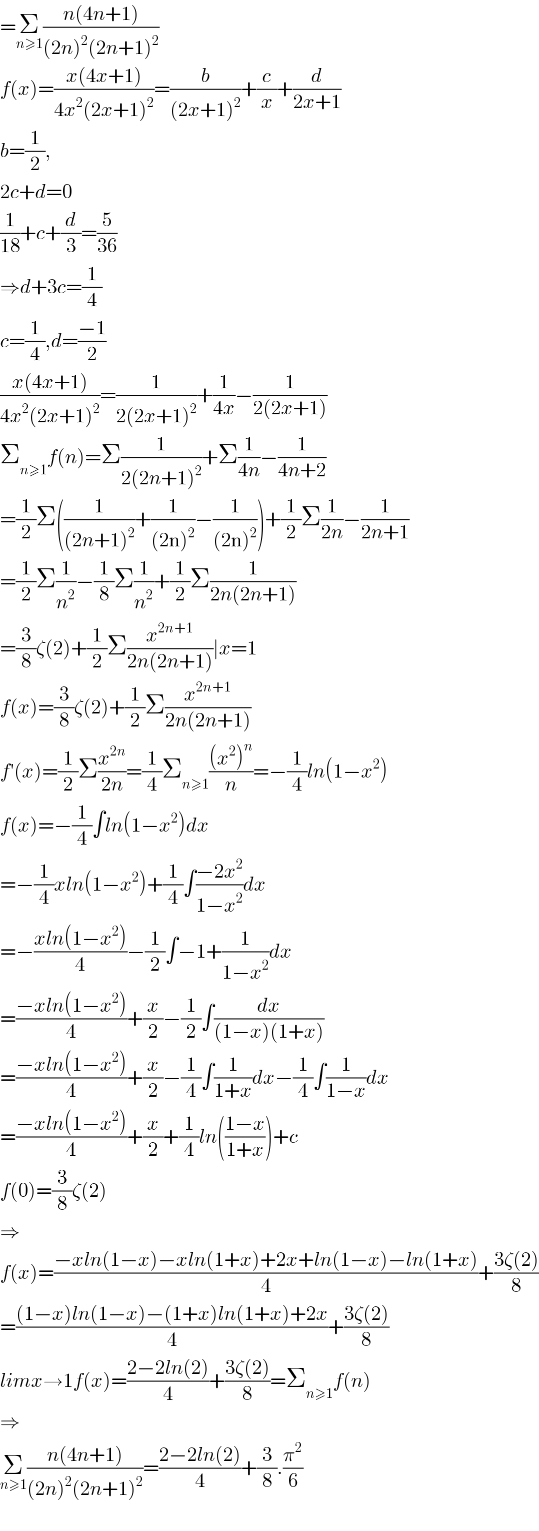 =Σ_(n≥1) ((n(4n+1))/((2n)^2 (2n+1)^2 ))  f(x)=((x(4x+1))/(4x^2 (2x+1)^2 ))=(b/((2x+1)^2 ))+(c/x)+(d/(2x+1))  b=(1/2),  2c+d=0  (1/(18))+c+(d/3)=(5/(36))  ⇒d+3c=(1/4)  c=(1/4),d=((−1)/2)  ((x(4x+1))/(4x^2 (2x+1)^2 ))=(1/(2(2x+1)^2 ))+(1/(4x))−(1/(2(2x+1)))  Σ_(n≥1) f(n)=Σ(1/(2(2n+1)^2 ))+Σ(1/(4n))−(1/(4n+2))  =(1/2)Σ((1/((2n+1)^2 ))+(1/((2n)^2 ))−(1/((2n)^2 )))+(1/2)Σ(1/(2n))−(1/(2n+1))  =(1/2)Σ(1/n^2 )−(1/8)Σ(1/n^2 )+(1/2)Σ(1/(2n(2n+1)))  =(3/8)ζ(2)+(1/2)Σ(x^(2n+1) /(2n(2n+1)))∣x=1  f(x)=(3/8)ζ(2)+(1/2)Σ(x^(2n+1) /(2n(2n+1)))  f′(x)=(1/2)Σ(x^(2n) /(2n))=(1/4)Σ_(n≥1) (((x^2 )^n )/n)=−(1/4)ln(1−x^2 )  f(x)=−(1/4)∫ln(1−x^2 )dx  =−(1/4)xln(1−x^2 )+(1/4)∫((−2x^2 )/(1−x^2 ))dx  =−((xln(1−x^2 ))/4)−(1/2)∫−1+(1/(1−x^2 ))dx  =((−xln(1−x^2 ))/4)+(x/2)−(1/2)∫(dx/((1−x)(1+x)))  =((−xln(1−x^2 ))/4)+(x/2)−(1/4)∫(1/(1+x))dx−(1/4)∫(1/(1−x))dx  =((−xln(1−x^2 ))/4)+(x/2)+(1/4)ln(((1−x)/(1+x)))+c  f(0)=(3/8)ζ(2)  ⇒  f(x)=((−xln(1−x)−xln(1+x)+2x+ln(1−x)−ln(1+x))/4)+((3ζ(2))/8)  =(((1−x)ln(1−x)−(1+x)ln(1+x)+2x)/4)+((3ζ(2))/8)  limx→1f(x)=((2−2ln(2))/4)+((3ζ(2))/8)=Σ_(n≥1) f(n)  ⇒  Σ_(n≥1) ((n(4n+1))/((2n)^2 (2n+1)^2 ))=((2−2ln(2))/4)+(3/8).(π^2 /6)    