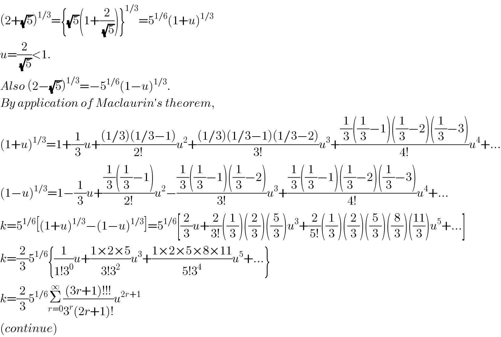 (2+(√5))^(1/3) ={(√5)(1+(2/(√5)))}^(1/3) =5^(1/6) (1+u)^(1/3)   u=(2/(√5))<1.  Also (2−(√5))^(1/3) =−5^(1/6) (1−u)^(1/3) .  By application of Maclaurin′s theorem,  (1+u)^(1/3) =1+(1/3)u+(((1/3)(1/3−1))/(2!))u^2 +(((1/3)(1/3−1)(1/3−2))/(3!))u^3 +(((1/3)((1/3)−1)((1/3)−2)((1/3)−3))/(4!))u^4 +...  (1−u)^(1/3) =1−(1/3)u+(((1/3)((1/3)−1))/(2!))u^2 −(((1/3)((1/3)−1)((1/3)−2))/(3!))u^3 +(((1/3)((1/3)−1)((1/3)−2)((1/3)−3))/(4!))u^4 +...  k=5^(1/6) [(1+u)^(1/3) −(1−u)^(1/3) ]=5^(1/6) [(2/3)u+(2/(3!))((1/3))((2/3))((5/3))u^3 +(2/(5!))((1/3))((2/3))((5/3))((8/3))(((11)/3))u^5 +...]  k=(2/3)5^(1/6) {(1/(1!3^0 ))u+((1×2×5)/(3!3^2 ))u^3 +((1×2×5×8×11)/(5!3^4 ))u^5 +...}  k=(2/3)5^(1/6) Σ_(r=0) ^∞ (((3r+1)!!!)/(3^r (2r+1)!))u^(2r+1)   (continue)  