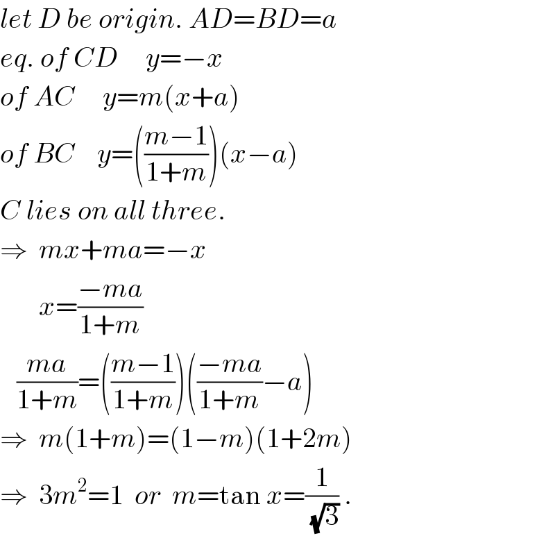 let D be origin. AD=BD=a  eq. of CD     y=−x  of AC     y=m(x+a)  of BC    y=(((m−1)/(1+m)))(x−a)  C lies on all three.  ⇒  mx+ma=−x         x=((−ma)/(1+m))     ((ma)/(1+m))=(((m−1)/(1+m)))(((−ma)/(1+m))−a)  ⇒  m(1+m)=(1−m)(1+2m)  ⇒  3m^2 =1  or  m=tan x=(1/(√3)) .  