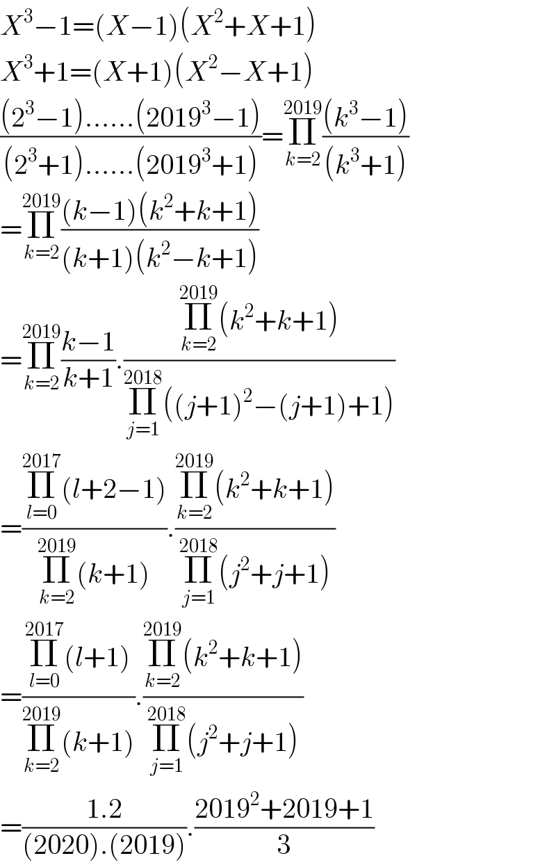 X^3 −1=(X−1)(X^2 +X+1)  X^3 +1=(X+1)(X^2 −X+1)  (((2^3 −1)......(2019^3 −1))/((2^3 +1)......(2019^3 +1)))=Π_(k=2) ^(2019) (((k^3 −1))/((k^3 +1)))  =Π_(k=2) ^(2019) (((k−1)(k^2 +k+1))/((k+1)(k^2 −k+1)))  =Π_(k=2) ^(2019) ((k−1)/(k+1)).((Π_(k=2) ^(2019) (k^2 +k+1))/(Π_(j=1) ^(2018) ((j+1)^2 −(j+1)+1)))  =((Π_(l=0) ^(2017) (l+2−1))/(Π_(k=2) ^(2019) (k+1))).((Π_(k=2) ^(2019) (k^2 +k+1))/(Π_(j=1) ^(2018) (j^2 +j+1)))  =((Π_(l=0) ^(2017) (l+1))/(Π_(k=2) ^(2019) (k+1))).((Π_(k=2) ^(2019) (k^2 +k+1))/(Π_(j=1) ^(2018) (j^2 +j+1)))  =((1.2)/((2020).(2019))).((2019^2 +2019+1)/3)  