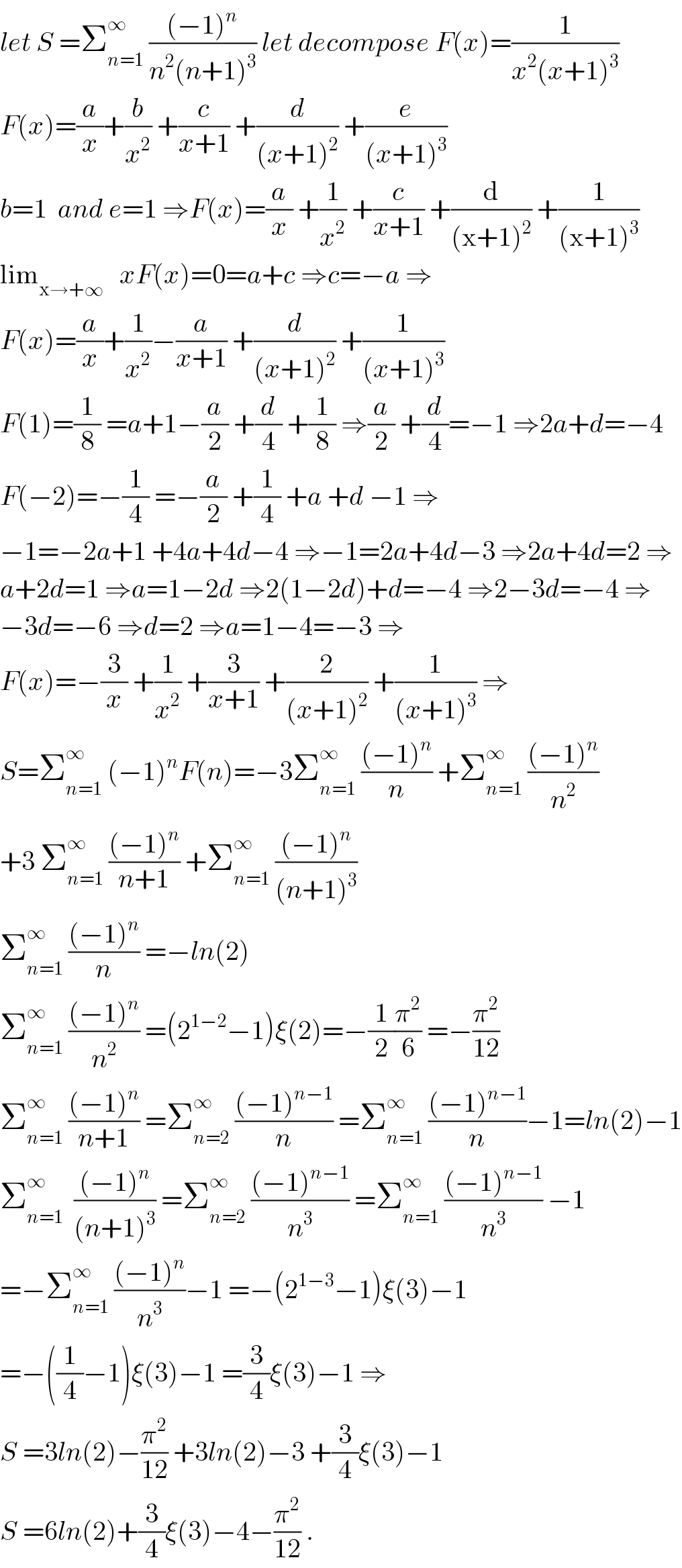 let S =Σ_(n=1) ^∞  (((−1)^n )/(n^2 (n+1)^3 )) let decompose F(x)=(1/(x^2 (x+1)^3 ))  F(x)=(a/x)+(b/x^2 ) +(c/(x+1)) +(d/((x+1)^2 )) +(e/((x+1)^3 ))  b=1  and e=1 ⇒F(x)=(a/x) +(1/x^2 ) +(c/(x+1)) +(d/((x+1)^2 )) +(1/((x+1)^3 ))  lim_(x→+∞)    xF(x)=0=a+c ⇒c=−a ⇒  F(x)=(a/x)+(1/x^2 )−(a/(x+1)) +(d/((x+1)^2 )) +(1/((x+1)^3 ))  F(1)=(1/8) =a+1−(a/2) +(d/4) +(1/8) ⇒(a/2) +(d/4)=−1 ⇒2a+d=−4  F(−2)=−(1/4) =−(a/2) +(1/4) +a +d −1 ⇒  −1=−2a+1 +4a+4d−4 ⇒−1=2a+4d−3 ⇒2a+4d=2 ⇒  a+2d=1 ⇒a=1−2d ⇒2(1−2d)+d=−4 ⇒2−3d=−4 ⇒  −3d=−6 ⇒d=2 ⇒a=1−4=−3 ⇒  F(x)=−(3/x) +(1/x^2 ) +(3/(x+1)) +(2/((x+1)^2 )) +(1/((x+1)^3 )) ⇒  S=Σ_(n=1) ^∞  (−1)^n F(n)=−3Σ_(n=1) ^∞  (((−1)^n )/n) +Σ_(n=1) ^∞  (((−1)^n )/n^2 )  +3 Σ_(n=1) ^∞  (((−1)^n )/(n+1)) +Σ_(n=1) ^∞  (((−1)^n )/((n+1)^3 ))  Σ_(n=1) ^∞  (((−1)^n )/n) =−ln(2)  Σ_(n=1) ^∞  (((−1)^n )/n^2 ) =(2^(1−2) −1)ξ(2)=−(1/2)(π^2 /6) =−(π^2 /(12))  Σ_(n=1) ^∞  (((−1)^n )/(n+1)) =Σ_(n=2) ^∞  (((−1)^(n−1) )/n) =Σ_(n=1) ^∞  (((−1)^(n−1) )/n)−1=ln(2)−1  Σ_(n=1) ^∞   (((−1)^n )/((n+1)^3 )) =Σ_(n=2) ^∞  (((−1)^(n−1) )/n^3 ) =Σ_(n=1) ^∞  (((−1)^(n−1) )/n^3 ) −1  =−Σ_(n=1) ^∞  (((−1)^n )/n^3 )−1 =−(2^(1−3) −1)ξ(3)−1  =−((1/4)−1)ξ(3)−1 =(3/4)ξ(3)−1 ⇒  S =3ln(2)−(π^2 /(12)) +3ln(2)−3 +(3/4)ξ(3)−1  S =6ln(2)+(3/4)ξ(3)−4−(π^2 /(12)) .  
