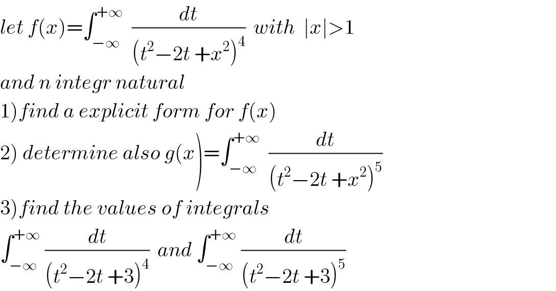 let f(x)=∫_(−∞) ^(+∞)   (dt/((t^2 −2t +x^2 )^4 ))  with  ∣x∣>1  and n integr natural  1)find a explicit form for f(x)  2) determine also g(x)=∫_(−∞) ^(+∞)   (dt/((t^2 −2t +x^2 )^5 ))  3)find the values of integrals   ∫_(−∞) ^(+∞)  (dt/((t^2 −2t +3)^4 ))  and ∫_(−∞) ^(+∞)  (dt/((t^2 −2t +3)^5 ))  